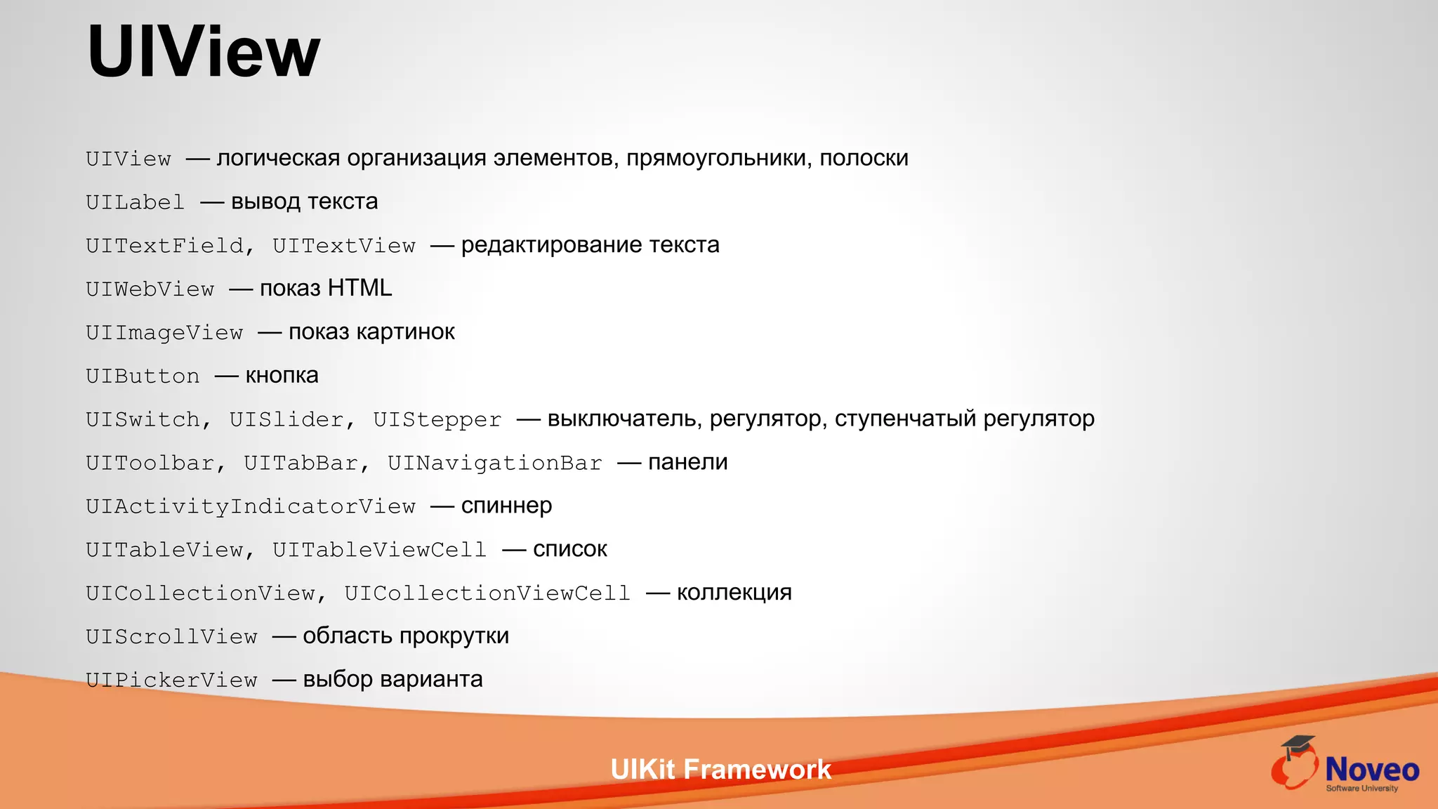 UIKit Framework
UIView — логическая организация элементов, прямоугольники, полоски
UILabel — вывод текста
UITextField, UITextView — редактирование текста
UIWebView — показ HTML
UIImageView — показ картинок
UIButton — кнопка
UISwitch, UISlider, UIStepper — выключатель, регулятор, ступенчатый регулятор
UIToolbar, UITabBar, UINavigationBar — панели
UIActivityIndicatorView — спиннер
UITableView, UITableViewCell — список
UICollectionView, UICollectionViewCell — коллекция
UIScrollView — область прокрутки
UIPickerView — выбор варианта
UIView
 