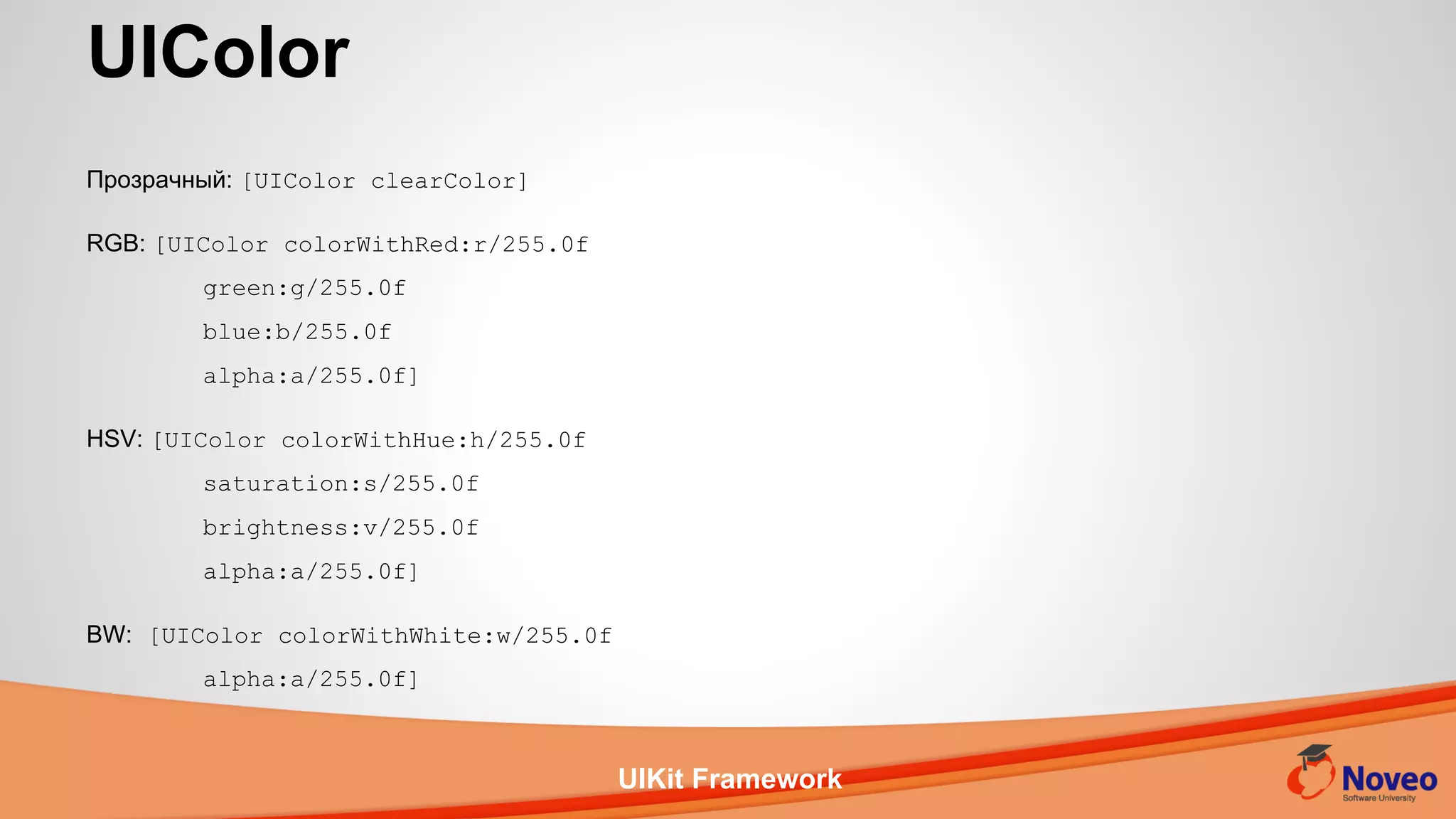 UIKit Framework
Прозрачный: [UIColor clearColor]
RGB: [UIColor colorWithRed:r/255.0f
green:g/255.0f
blue:b/255.0f
alpha:a/255.0f]
HSV: [UIColor colorWithHue:h/255.0f
saturation:s/255.0f
brightness:v/255.0f
alpha:a/255.0f]
BW: [UIColor colorWithWhite:w/255.0f
alpha:a/255.0f]
UIColor
 