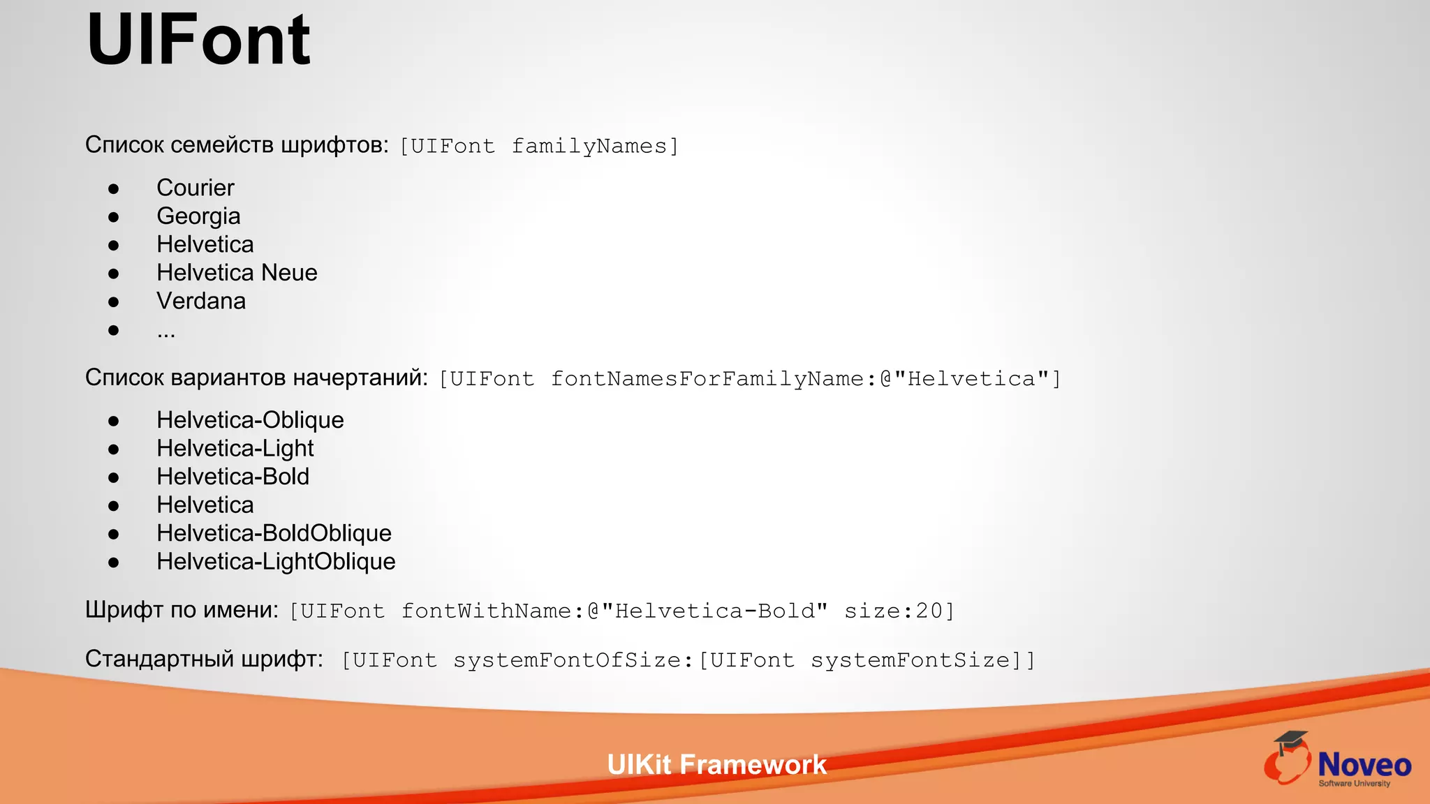 UIKit Framework
Список семейств шрифтов: [UIFont familyNames]
● Courier
● Georgia
● Helvetica
● Helvetica Neue
● Verdana
● ...
Список вариантов начертаний: [UIFont fontNamesForFamilyName:@"Helvetica"]
● Helvetica-Oblique
● Helvetica-Light
● Helvetica-Bold
● Helvetica
● Helvetica-BoldOblique
● Helvetica-LightOblique
Шрифт по имени: [UIFont fontWithName:@"Helvetica-Bold" size:20]
Стандартный шрифт: [UIFont systemFontOfSize:[UIFont systemFontSize]]
UIFont
 