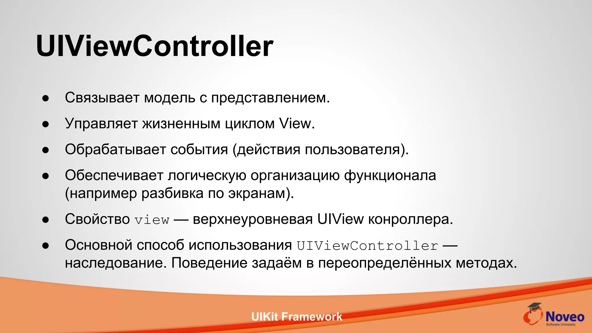 UIKit Framework
● Связывает модель с представлением.
● Управляет жизненным циклом View.
● Обрабатывает события (действия пользователя).
● Обеспечивает логическую организацию функционала
(например разбивка по экранам).
● Свойство view — верхнеуровневая UIView конроллера.
● Основной способ использования UIViewController —
наследование. Поведение задаём в переопределённых методах.
UIViewController
 