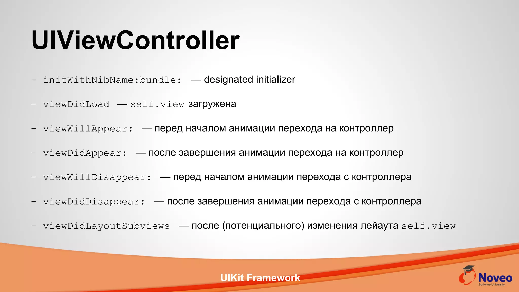 UIKit Framework
– initWithNibName:bundle: — designated initializer
– viewDidLoad — self.view загружена
– viewWillAppear: — перед началом анимации перехода на контроллер
– viewDidAppear: — после завершения анимации перехода на контроллер
– viewWillDisappear: — перед началом анимации перехода с контроллера
– viewDidDisappear: — после завершения анимации перехода с контроллера
– viewDidLayoutSubviews — после (потенциального) изменения лейаута self.view
UIViewController
 