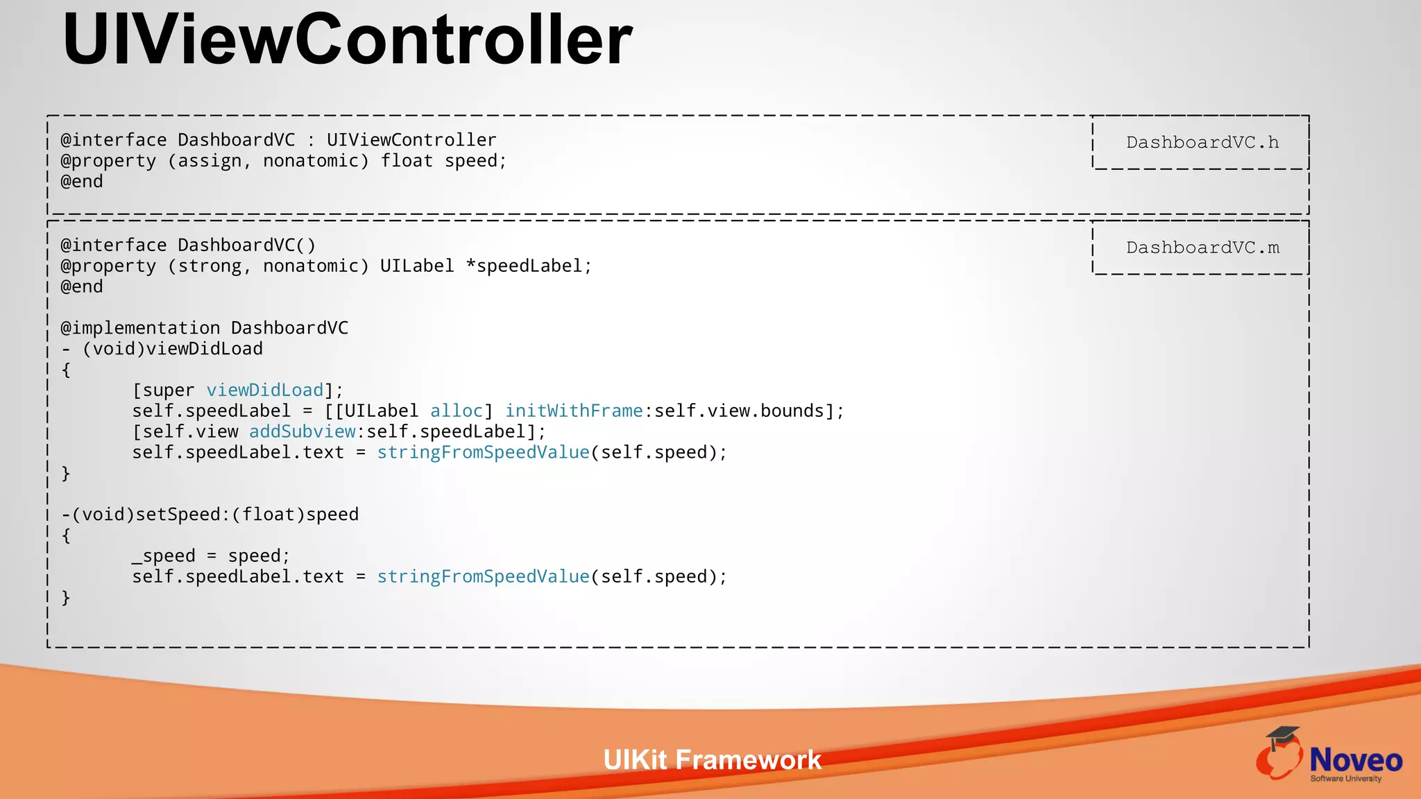 UIKit Framework
UIViewController
@interface DashboardVC()
@property (strong, nonatomic) UILabel *speedLabel;
@end
@implementation DashboardVC
- (void)viewDidLoad
{
[super viewDidLoad];
self.speedLabel = [[UILabel alloc] initWithFrame:self.view.bounds];
[self.view addSubview:self.speedLabel];
self.speedLabel.text = stringFromSpeedValue(self.speed);
}
-(void)setSpeed:(float)speed
{
_speed = speed;
self.speedLabel.text = stringFromSpeedValue(self.speed);
}
@interface DashboardVC : UIViewController
@property (assign, nonatomic) float speed;
@end
DashboardVC.h
DashboardVC.m
 