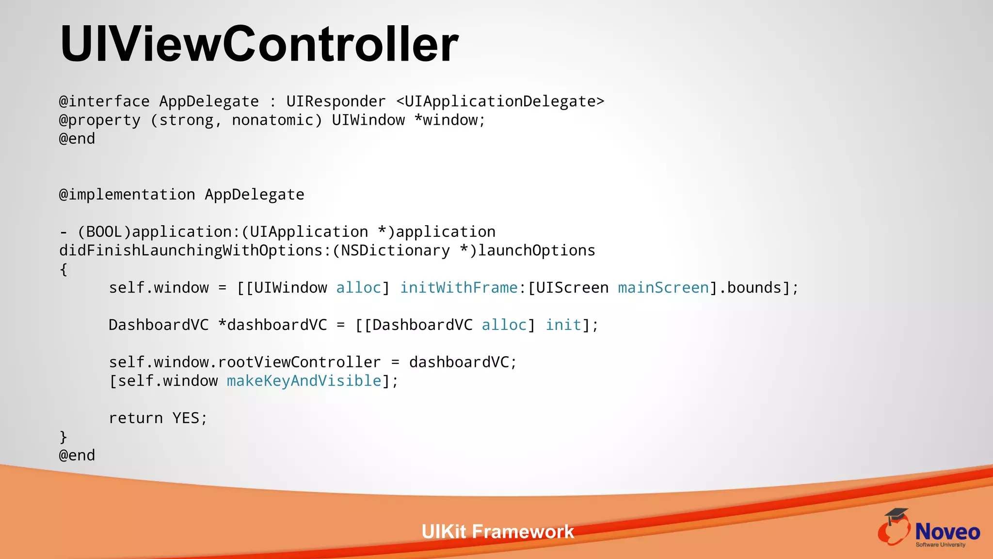 UIKit Framework
UIViewController
@interface AppDelegate : UIResponder <UIApplicationDelegate>
@property (strong, nonatomic) UIWindow *window;
@end
@implementation AppDelegate
- (BOOL)application:(UIApplication *)application
didFinishLaunchingWithOptions:(NSDictionary *)launchOptions
{
self.window = [[UIWindow alloc] initWithFrame:[UIScreen mainScreen].bounds];
DashboardVC *dashboardVC = [[DashboardVC alloc] init];
self.window.rootViewController = dashboardVC;
[self.window makeKeyAndVisible];
return YES;
}
@end
 