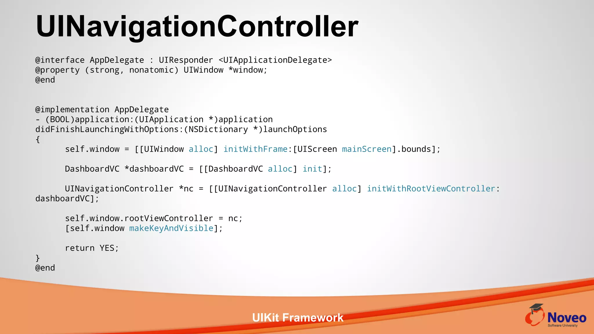 UIKit Framework
UINavigationController
@interface AppDelegate : UIResponder <UIApplicationDelegate>
@property (strong, nonatomic) UIWindow *window;
@end
@implementation AppDelegate
- (BOOL)application:(UIApplication *)application
didFinishLaunchingWithOptions:(NSDictionary *)launchOptions
{
self.window = [[UIWindow alloc] initWithFrame:[UIScreen mainScreen].bounds];
DashboardVC *dashboardVC = [[DashboardVC alloc] init];
UINavigationController *nc = [[UINavigationController alloc] initWithRootViewController:
dashboardVC];
self.window.rootViewController = nc;
[self.window makeKeyAndVisible];
return YES;
}
@end
 