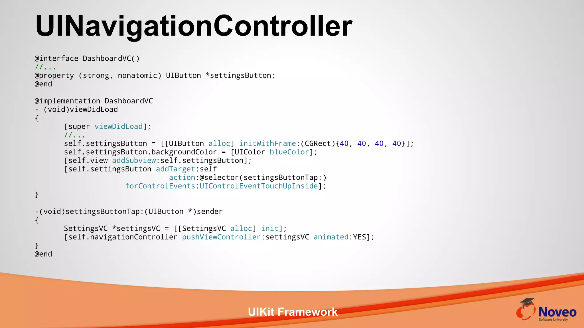 UIKit Framework
@interface DashboardVC()
//...
@property (strong, nonatomic) UIButton *settingsButton;
@end
@implementation DashboardVC
- (void)viewDidLoad
{
[super viewDidLoad];
//...
self.settingsButton = [[UIButton alloc] initWithFrame:(CGRect){40, 40, 40, 40}];
self.settingsButton.backgroundColor = [UIColor blueColor];
[self.view addSubview:self.settingsButton];
[self.settingsButton addTarget:self
action:@selector(settingsButtonTap:)
forControlEvents:UIControlEventTouchUpInside];
}
-(void)settingsButtonTap:(UIButton *)sender
{
SettingsVC *settingsVC = [[SettingsVC alloc] init];
[self.navigationController pushViewController:settingsVC animated:YES];
}
@end
UINavigationController
 