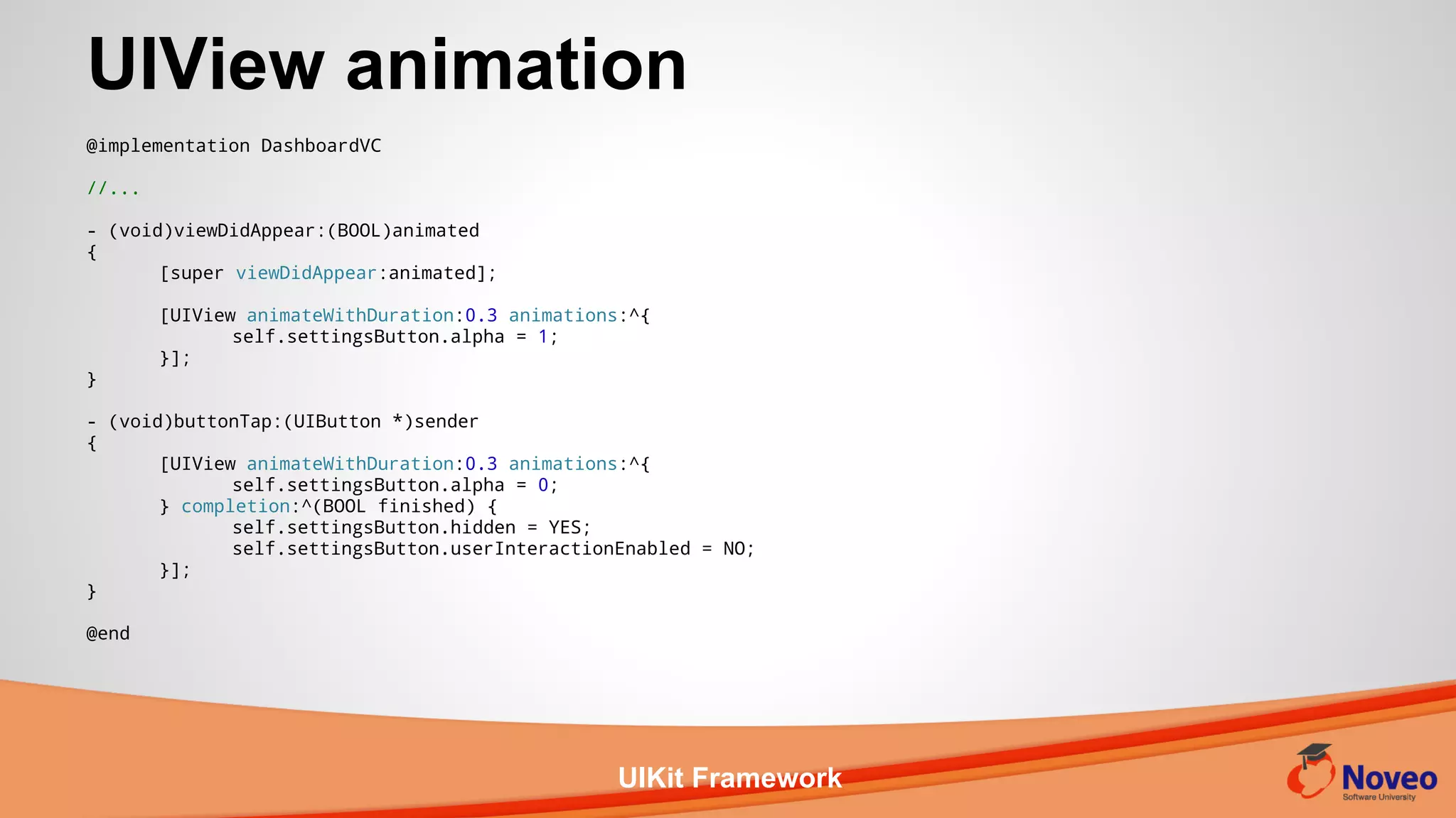 UIKit Framework
@implementation DashboardVC
//...
- (void)viewDidAppear:(BOOL)animated
{
[super viewDidAppear:animated];
[UIView animateWithDuration:0.3 animations:^{
self.settingsButton.alpha = 1;
}];
}
- (void)buttonTap:(UIButton *)sender
{
[UIView animateWithDuration:0.3 animations:^{
self.settingsButton.alpha = 0;
} completion:^(BOOL finished) {
self.settingsButton.hidden = YES;
self.settingsButton.userInteractionEnabled = NO;
}];
}
@end
UIView animation
 