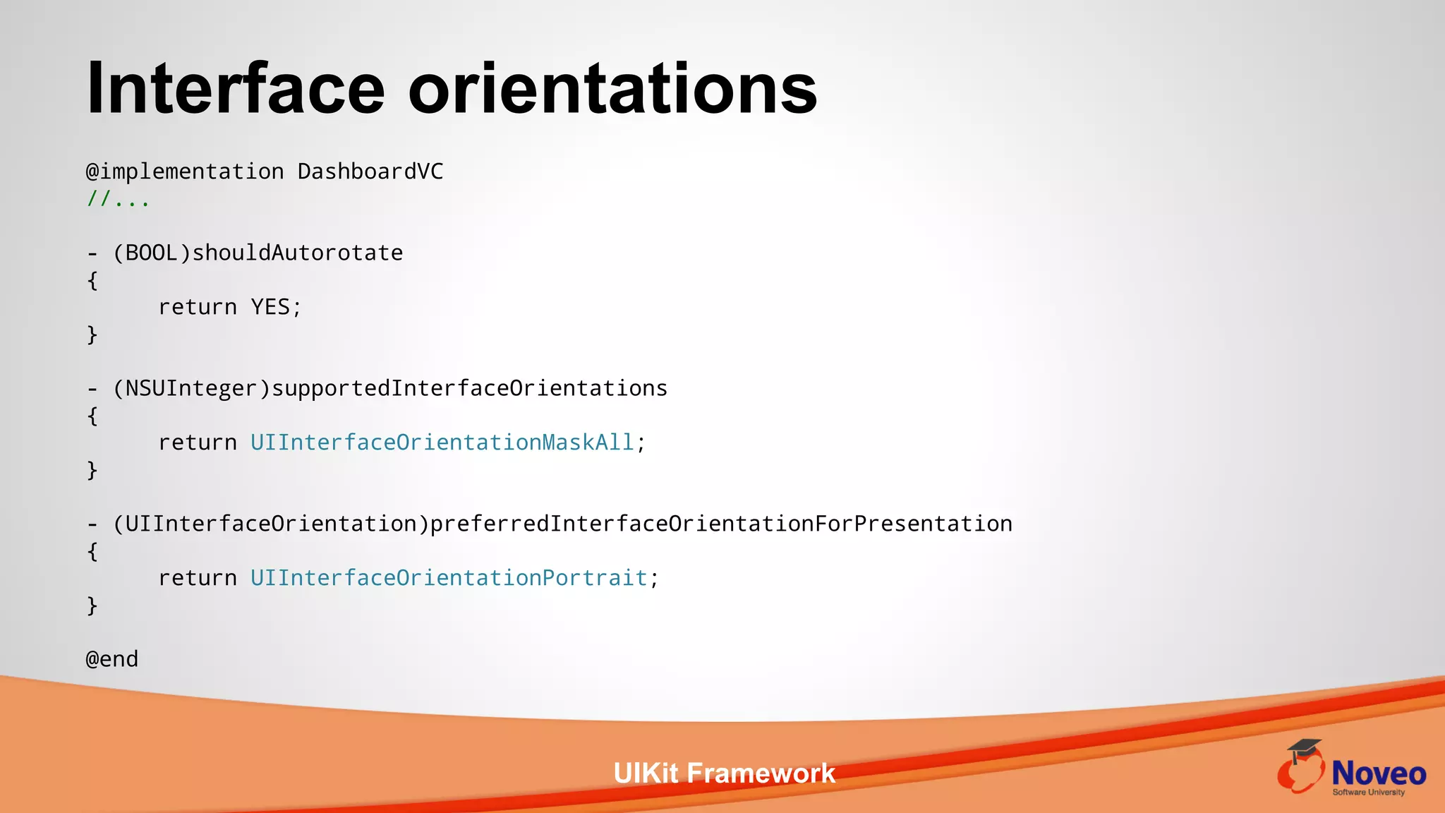 UIKit Framework
Interface orientations
@implementation DashboardVC
//...
- (BOOL)shouldAutorotate
{
return YES;
}
- (NSUInteger)supportedInterfaceOrientations
{
return UIInterfaceOrientationMaskAll;
}
- (UIInterfaceOrientation)preferredInterfaceOrientationForPresentation
{
return UIInterfaceOrientationPortrait;
}
@end
 