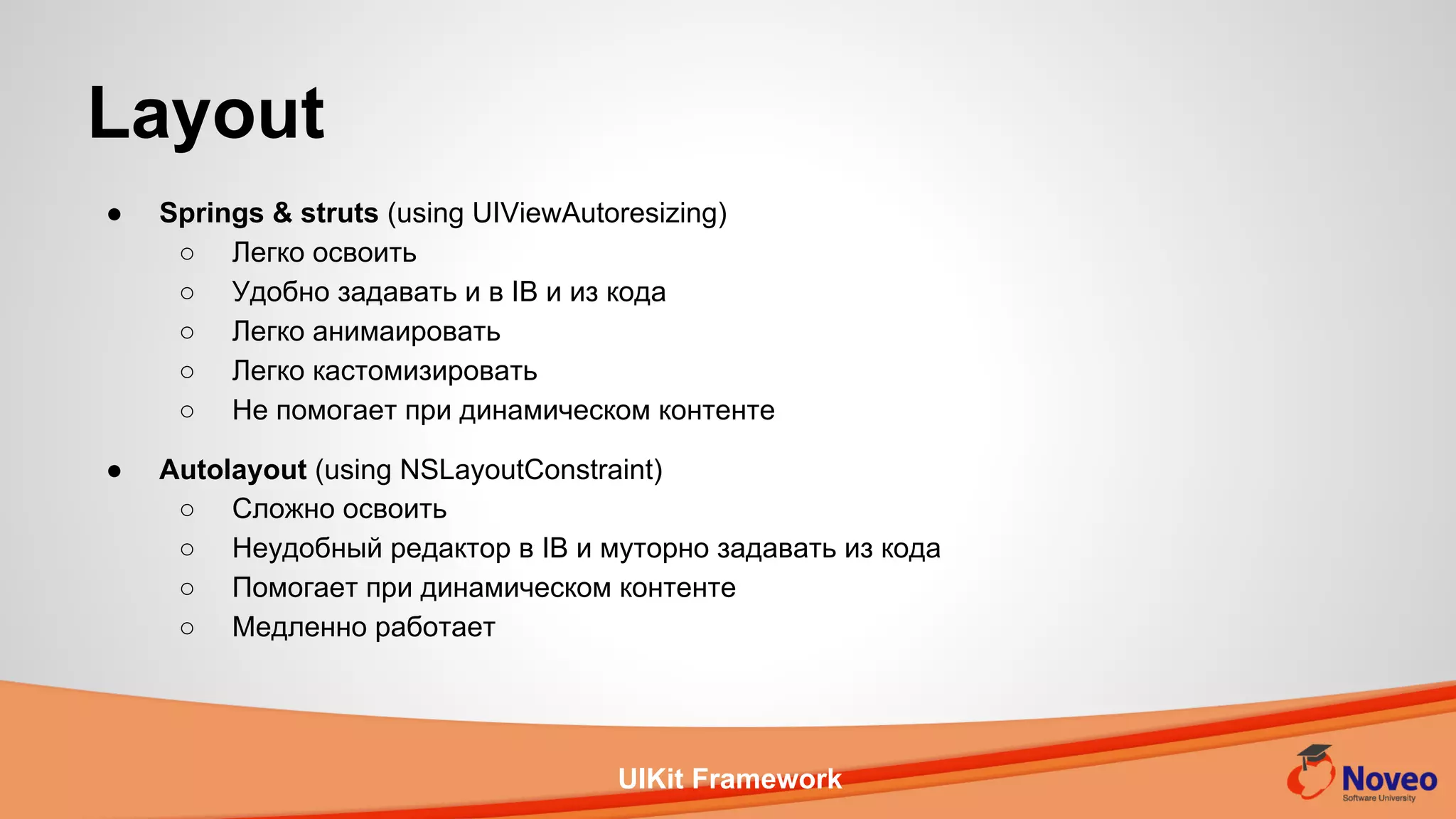 UIKit Framework
Layout
● Springs & struts (using UIViewAutoresizing)
○ Легко освоить
○ Удобно задавать и в IB и из кода
○ Легко анимаировать
○ Легко кастомизировать
○ Не помогает при динамическом контенте
● Autolayout (using NSLayoutConstraint)
○ Сложно освоить
○ Неудобный редактор в IB и муторно задавать из кода
○ Помогает при динамическом контенте
○ Медленно работает
 