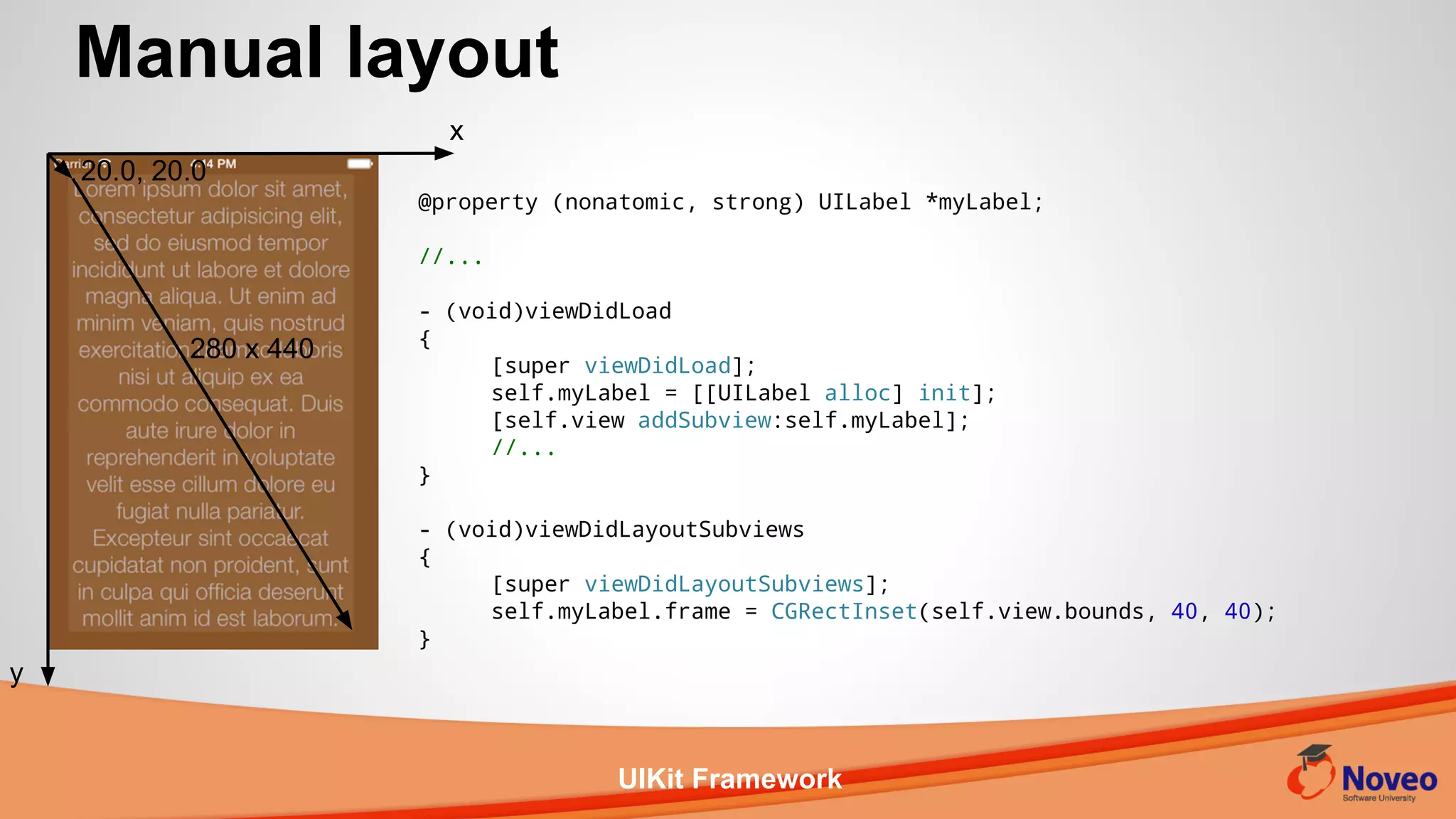 UIKit Framework
Manual layout
x
y
@property (nonatomic, strong) UILabel *myLabel;
//...
- (void)viewDidLoad
{
[super viewDidLoad];
self.myLabel = [[UILabel alloc] init];
[self.view addSubview:self.myLabel];
//...
}
- (void)viewDidLayoutSubviews
{
[super viewDidLayoutSubviews];
self.myLabel.frame = CGRectInset(self.view.bounds, 40, 40);
}
20.0, 20.0
280 x 440
 