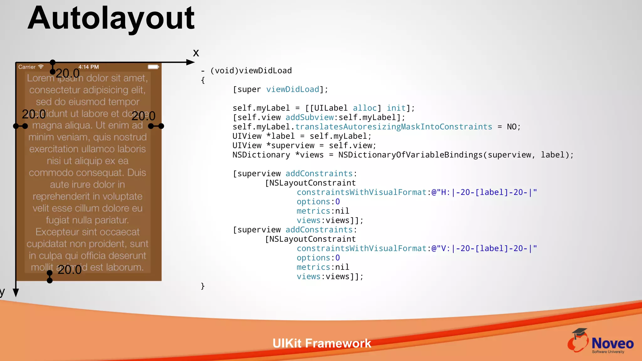 UIKit Framework
- (void)viewDidLoad
{
[super viewDidLoad];
self.myLabel = [[UILabel alloc] init];
[self.view addSubview:self.myLabel];
self.myLabel.translatesAutoresizingMaskIntoConstraints = NO;
UIView *label = self.myLabel;
UIView *superview = self.view;
NSDictionary *views = NSDictionaryOfVariableBindings(superview, label);
[superview addConstraints:
[NSLayoutConstraint
constraintsWithVisualFormat:@"H:|-20-[label]-20-|"
options:0
metrics:nil
views:views]];
[superview addConstraints:
[NSLayoutConstraint
constraintsWithVisualFormat:@"V:|-20-[label]-20-|"
options:0
metrics:nil
views:views]];
}
Autolayout
x
y
20.0
20.0 20.0
20.0
 