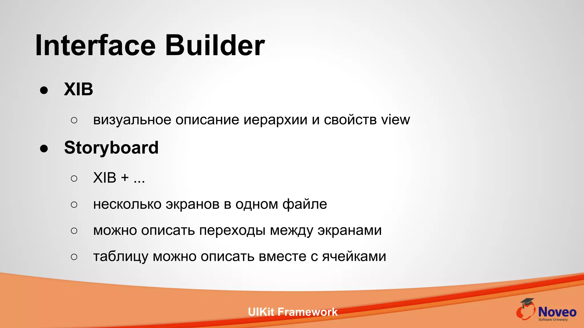 UIKit Framework
● XIB
○ визуальное описание иерархии и свойств view
● Storyboard
○ XIB + ...
○ несколько экранов в одном файле
○ можно описать переходы между экранами
○ таблицу можно описать вместе с ячейками
Interface Builder
 