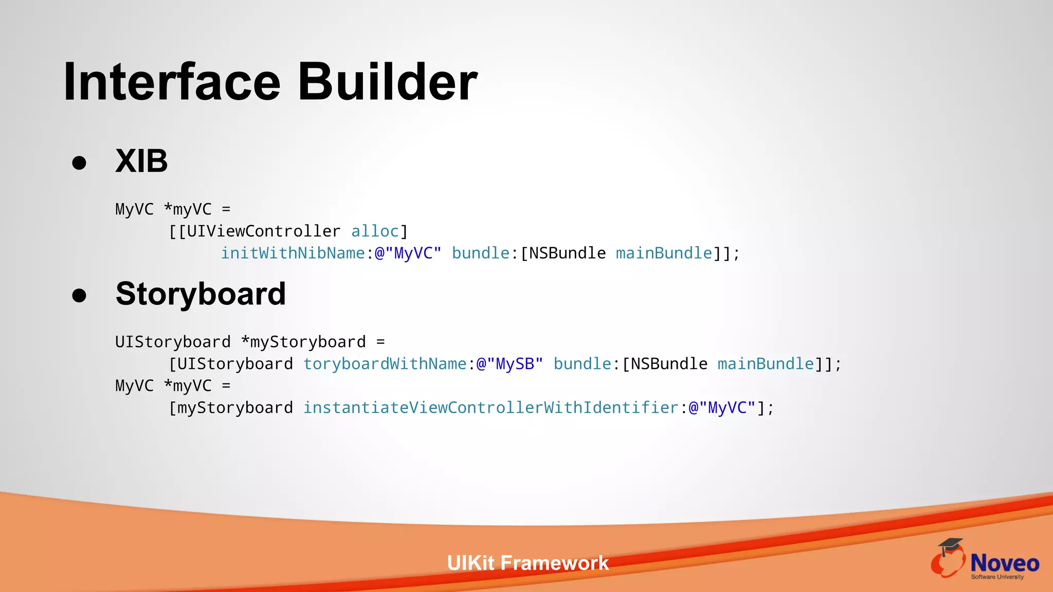 UIKit Framework
● XIB
MyVC *myVC =
[[UIViewController alloc]
initWithNibName:@"MyVC" bundle:[NSBundle mainBundle]];
● Storyboard
UIStoryboard *myStoryboard =
[UIStoryboard toryboardWithName:@"MySB" bundle:[NSBundle mainBundle]];
MyVC *myVC =
[myStoryboard instantiateViewControllerWithIdentifier:@"MyVC"];
Interface Builder
 