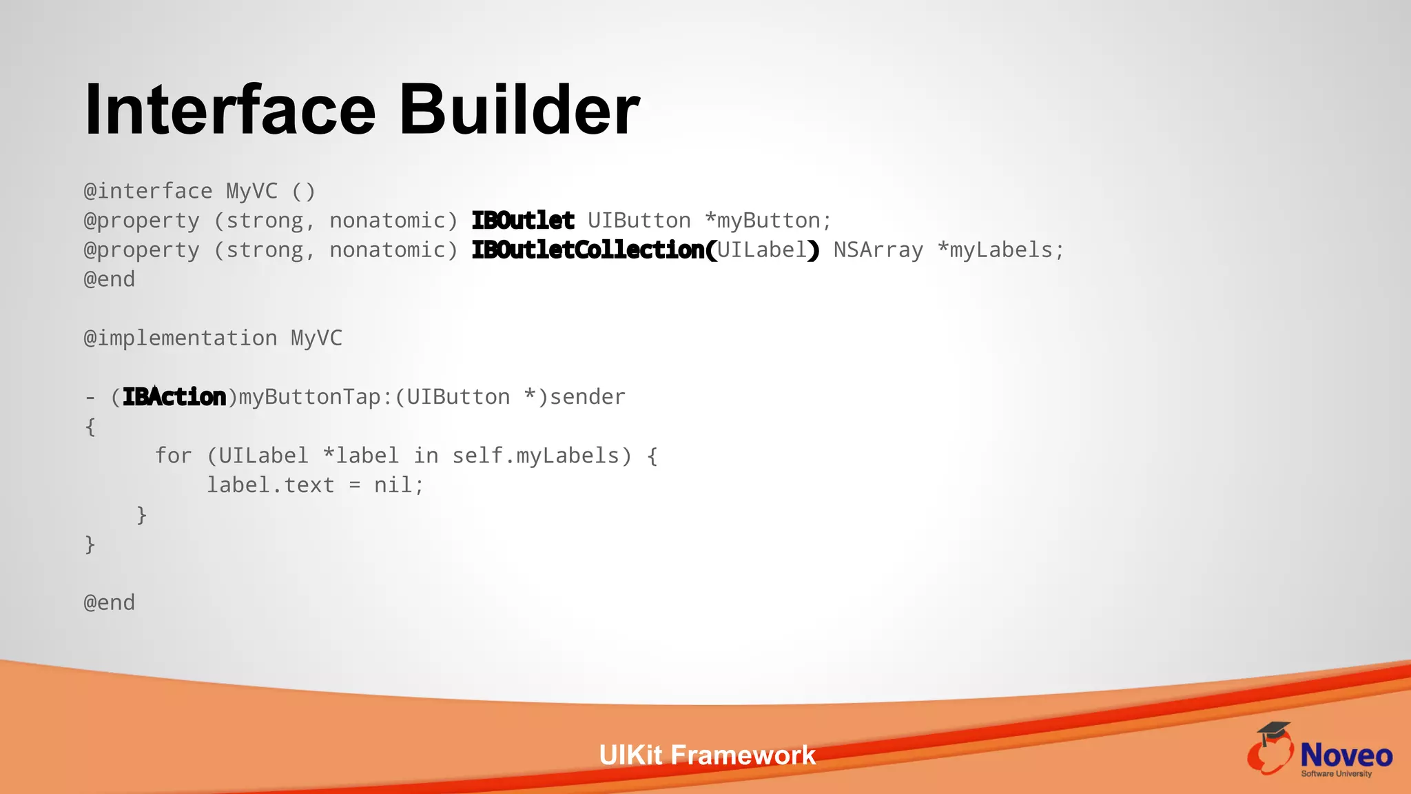UIKit Framework
@interface MyVC ()
@property (strong, nonatomic) IBOutlet UIButton *myButton;
@property (strong, nonatomic) IBOutletCollection(UILabel) NSArray *myLabels;
@end
@implementation MyVC
- (IBAction)myButtonTap:(UIButton *)sender
{
for (UILabel *label in self.myLabels) {
label.text = nil;
}
}
@end
Interface Builder
 