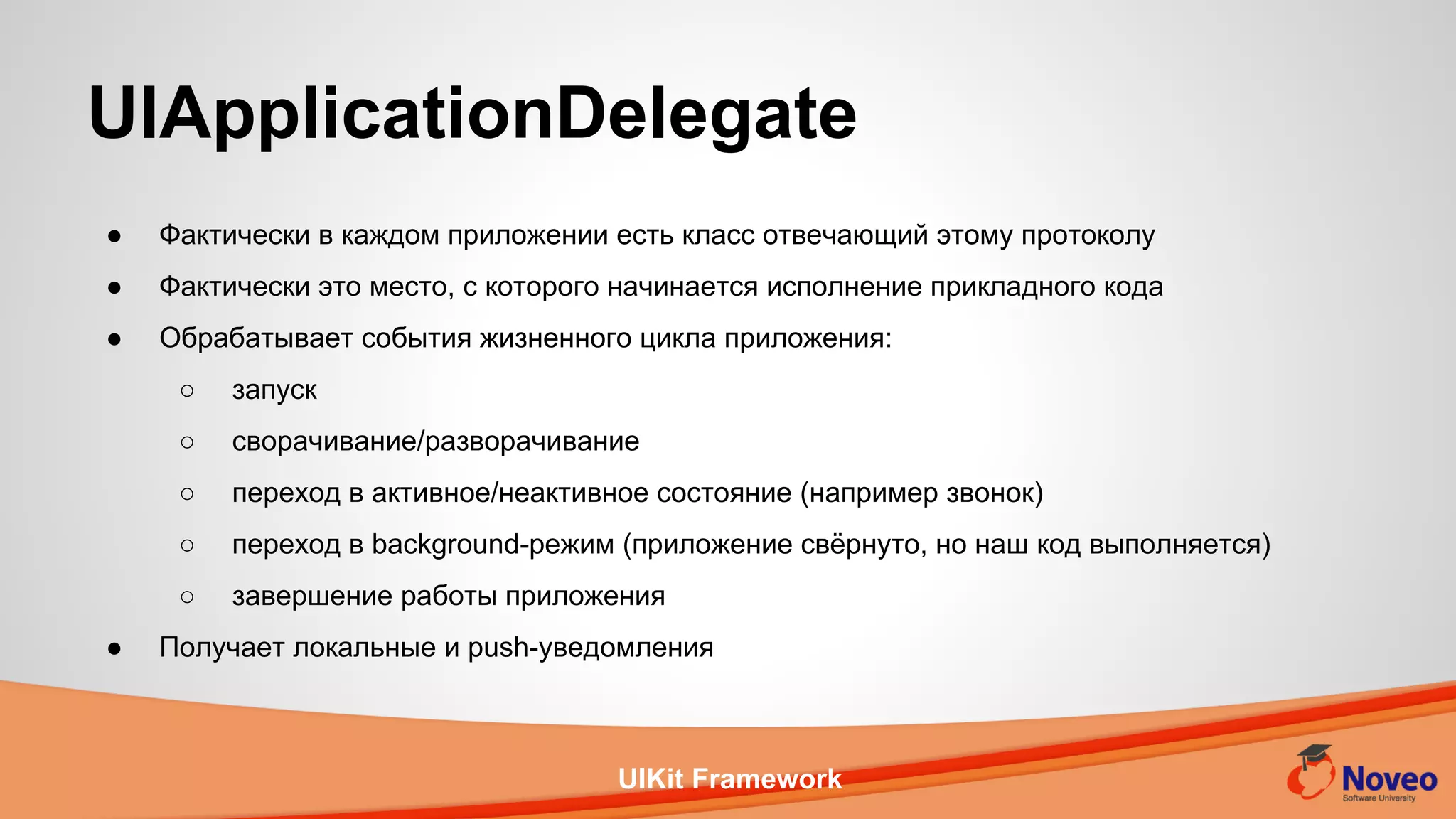 UIKit Framework
● Фактически в каждом приложении есть класс отвечающий этому протоколу
● Фактически это место, с которого начинается исполнение прикладного кода
● Обрабатывает события жизненного цикла приложения:
○ запуск
○ сворачивание/разворачивание
○ переход в активное/неактивное состояние (например звонок)
○ переход в background-режим (приложение свёрнуто, но наш код выполняется)
○ завершение работы приложения
● Получает локальные и push-уведомления
UIApplicationDelegate
 