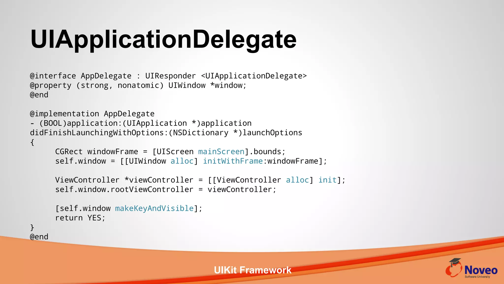 UIKit Framework
UIApplicationDelegate
@interface AppDelegate : UIResponder <UIApplicationDelegate>
@property (strong, nonatomic) UIWindow *window;
@end
@implementation AppDelegate
- (BOOL)application:(UIApplication *)application
didFinishLaunchingWithOptions:(NSDictionary *)launchOptions
{
CGRect windowFrame = [UIScreen mainScreen].bounds;
self.window = [[UIWindow alloc] initWithFrame:windowFrame];
ViewController *viewController = [[ViewController alloc] init];
self.window.rootViewController = viewController;
[self.window makeKeyAndVisible];
return YES;
}
@end
 