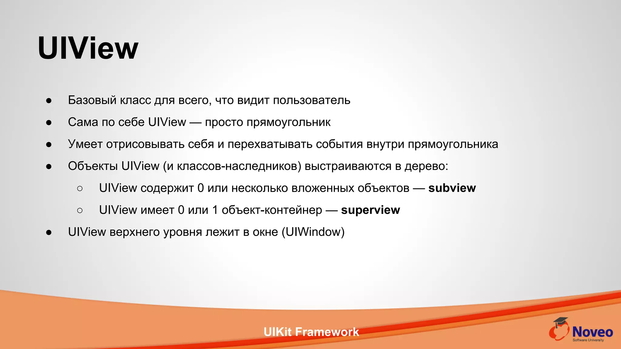 UIKit Framework
● Базовый класс для всего, что видит пользователь
● Сама по себе UIView — просто прямоугольник
● Умеет отрисовывать себя и перехватывать события внутри прямоугольника
● Объекты UIView (и классов-наследников) выстраиваются в дерево:
○ UIView содержит 0 или несколько вложенных объектов — subview
○ UIView имеет 0 или 1 объект-контейнер — superview
● UIView верхнего уровня лежит в окне (UIWindow)
UIView
 