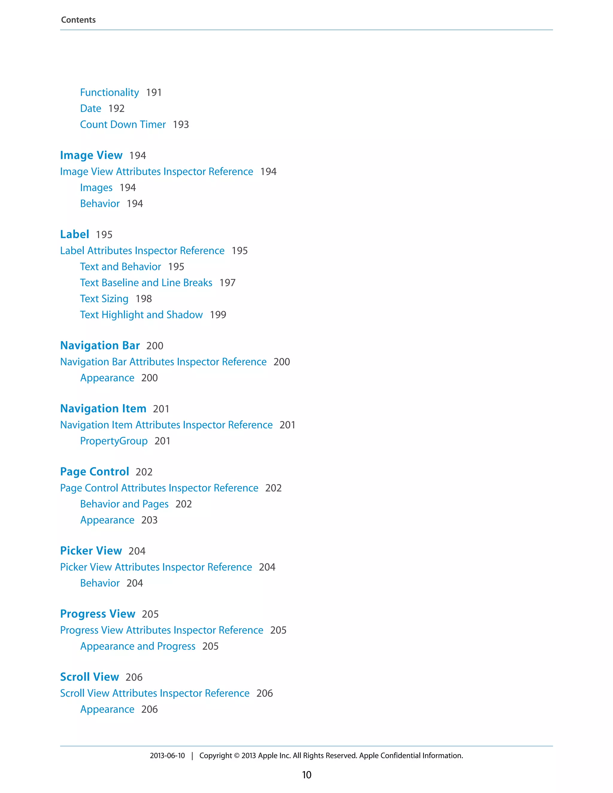 Functionality 191
Date 192
Count Down Timer 193
Image View 194
Image View Attributes Inspector Reference 194
Images 194
Behavior 194
Label 195
Label Attributes Inspector Reference 195
Text and Behavior 195
Text Baseline and Line Breaks 197
Text Sizing 198
Text Highlight and Shadow 199
Navigation Bar 200
Navigation Bar Attributes Inspector Reference 200
Appearance 200
Navigation Item 201
Navigation Item Attributes Inspector Reference 201
PropertyGroup 201
Page Control 202
Page Control Attributes Inspector Reference 202
Behavior and Pages 202
Appearance 203
Picker View 204
Picker View Attributes Inspector Reference 204
Behavior 204
Progress View 205
Progress View Attributes Inspector Reference 205
Appearance and Progress 205
Scroll View 206
Scroll View Attributes Inspector Reference 206
Appearance 206
2013-06-10 | Copyright © 2013 Apple Inc. All Rights Reserved. Apple Confidential Information.
10
Contents
 