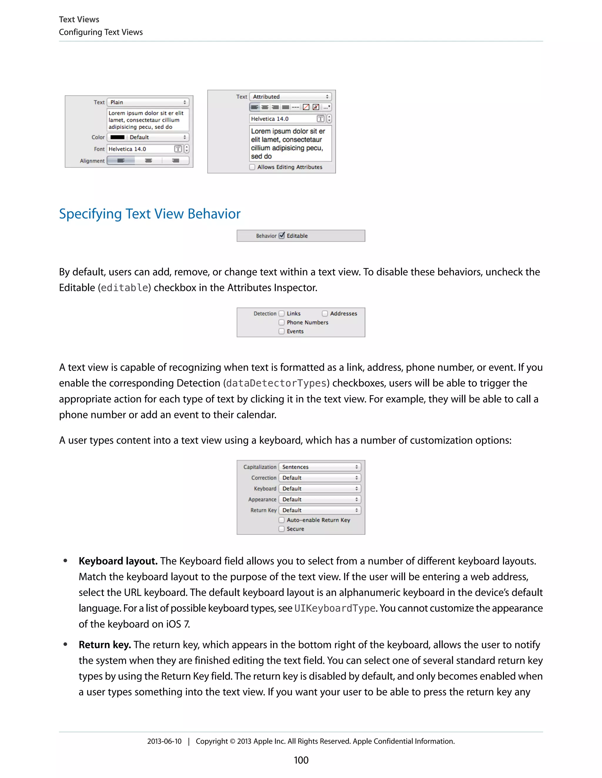 Specifying Text View Behavior
By default, users can add, remove, or change text within a text view. To disable these behaviors, uncheck the
Editable (editable) checkbox in the Attributes Inspector.
A text view is capable of recognizing when text is formatted as a link, address, phone number, or event. If you
enable the corresponding Detection (dataDetectorTypes) checkboxes, users will be able to trigger the
appropriate action for each type of text by clicking it in the text view. For example, they will be able to call a
phone number or add an event to their calendar.
A user types content into a text view using a keyboard, which has a number of customization options:
● Keyboard layout. The Keyboard field allows you to select from a number of different keyboard layouts.
Match the keyboard layout to the purpose of the text view. If the user will be entering a web address,
select the URL keyboard. The default keyboard layout is an alphanumeric keyboard in the device’s default
language. For a list of possible keyboard types, see UIKeyboardType. You cannot customize the appearance
of the keyboard on iOS 7.
● Return key. The return key, which appears in the bottom right of the keyboard, allows the user to notify
the system when they are finished editing the text field. You can select one of several standard return key
types by using the Return Key field. The return key is disabled by default, and only becomes enabled when
a user types something into the text view. If you want your user to be able to press the return key any
Text Views
Configuring Text Views
2013-06-10 | Copyright © 2013 Apple Inc. All Rights Reserved. Apple Confidential Information.
100
 