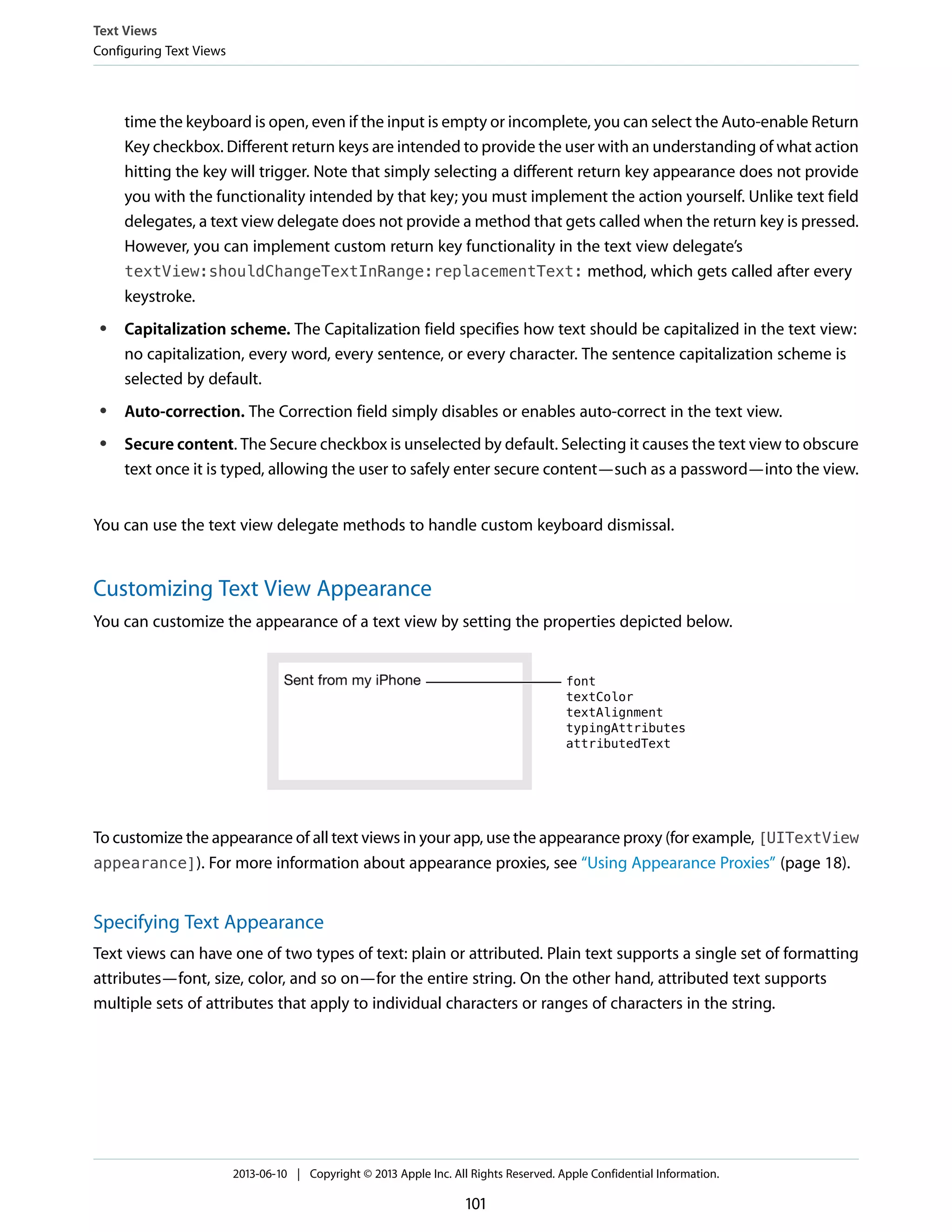 time the keyboard is open, even if the input is empty or incomplete, you can select the Auto-enable Return
Key checkbox. Different return keys are intended to provide the user with an understanding of what action
hitting the key will trigger. Note that simply selecting a different return key appearance does not provide
you with the functionality intended by that key; you must implement the action yourself. Unlike text field
delegates, a text view delegate does not provide a method that gets called when the return key is pressed.
However, you can implement custom return key functionality in the text view delegate’s
textView:shouldChangeTextInRange:replacementText: method, which gets called after every
keystroke.
● Capitalization scheme. The Capitalization field specifies how text should be capitalized in the text view:
no capitalization, every word, every sentence, or every character. The sentence capitalization scheme is
selected by default.
● Auto-correction. The Correction field simply disables or enables auto-correct in the text view.
● Secure content. The Secure checkbox is unselected by default. Selecting it causes the text view to obscure
text once it is typed, allowing the user to safely enter secure content—such as a password—into the view.
You can use the text view delegate methods to handle custom keyboard dismissal.
Customizing Text View Appearance
You can customize the appearance of a text view by setting the properties depicted below.
To customize the appearance of all text views in your app, use the appearance proxy (for example, [UITextView
appearance]). For more information about appearance proxies, see “Using Appearance Proxies” (page 18).
Specifying Text Appearance
Text views can have one of two types of text: plain or attributed. Plain text supports a single set of formatting
attributes—font, size, color, and so on—for the entire string. On the other hand, attributed text supports
multiple sets of attributes that apply to individual characters or ranges of characters in the string.
Text Views
Configuring Text Views
2013-06-10 | Copyright © 2013 Apple Inc. All Rights Reserved. Apple Confidential Information.
101
 