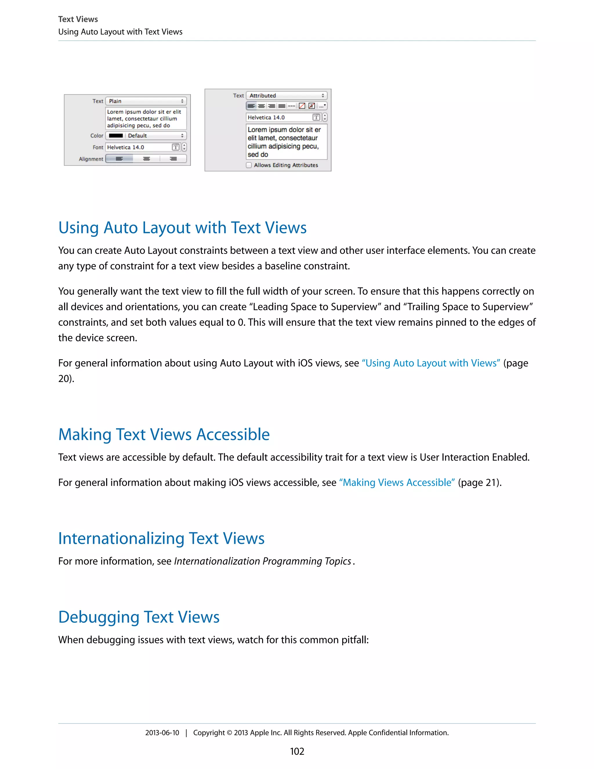 Using Auto Layout with Text Views
You can create Auto Layout constraints between a text view and other user interface elements. You can create
any type of constraint for a text view besides a baseline constraint.
You generally want the text view to fill the full width of your screen. To ensure that this happens correctly on
all devices and orientations, you can create “Leading Space to Superview” and “Trailing Space to Superview”
constraints, and set both values equal to 0. This will ensure that the text view remains pinned to the edges of
the device screen.
For general information about using Auto Layout with iOS views, see “Using Auto Layout with Views” (page
20).
Making Text Views Accessible
Text views are accessible by default. The default accessibility trait for a text view is User Interaction Enabled.
For general information about making iOS views accessible, see “Making Views Accessible” (page 21).
Internationalizing Text Views
For more information, see Internationalization Programming Topics.
Debugging Text Views
When debugging issues with text views, watch for this common pitfall:
Text Views
Using Auto Layout with Text Views
2013-06-10 | Copyright © 2013 Apple Inc. All Rights Reserved. Apple Confidential Information.
102
 
