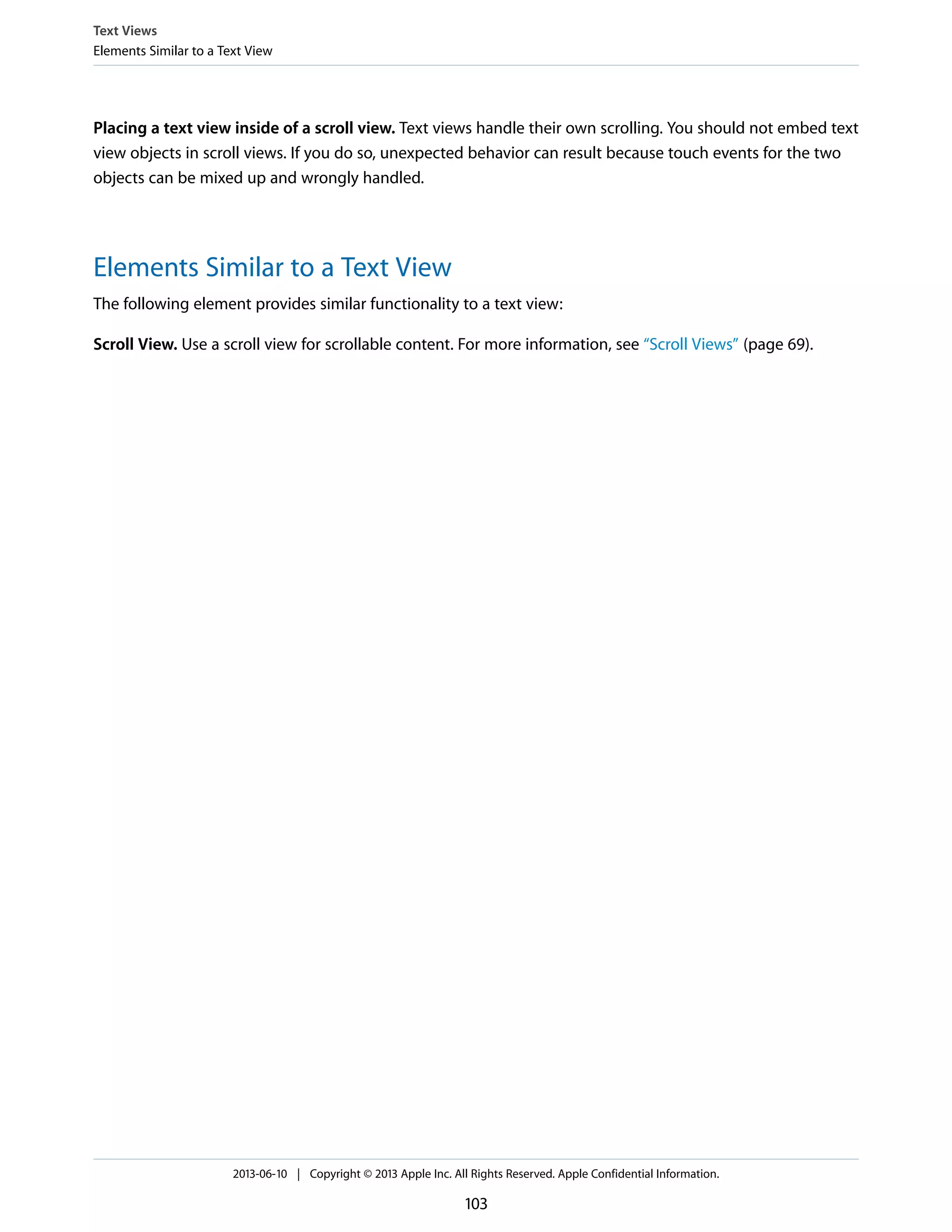 Placing a text view inside of a scroll view. Text views handle their own scrolling. You should not embed text
view objects in scroll views. If you do so, unexpected behavior can result because touch events for the two
objects can be mixed up and wrongly handled.
Elements Similar to a Text View
The following element provides similar functionality to a text view:
Scroll View. Use a scroll view for scrollable content. For more information, see “Scroll Views” (page 69).
Text Views
Elements Similar to a Text View
2013-06-10 | Copyright © 2013 Apple Inc. All Rights Reserved. Apple Confidential Information.
103
 