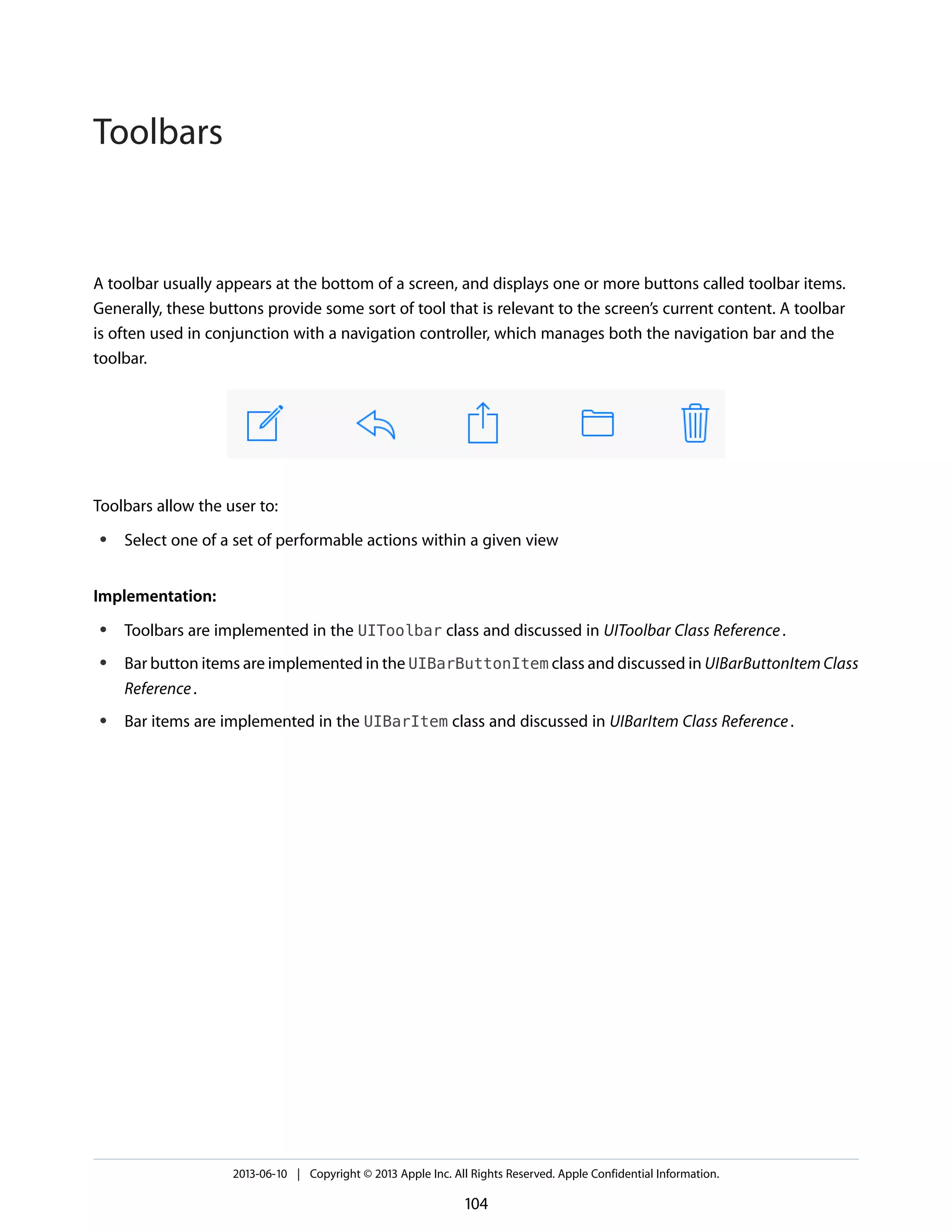 A toolbar usually appears at the bottom of a screen, and displays one or more buttons called toolbar items.
Generally, these buttons provide some sort of tool that is relevant to the screen’s current content. A toolbar
is often used in conjunction with a navigation controller, which manages both the navigation bar and the
toolbar.
Toolbars allow the user to:
● Select one of a set of performable actions within a given view
Implementation:
● Toolbars are implemented in the UIToolbar class and discussed in UIToolbar Class Reference.
● Bar button items are implemented in the UIBarButtonItem class and discussed in UIBarButtonItem Class
Reference.
● Bar items are implemented in the UIBarItem class and discussed in UIBarItem Class Reference.
2013-06-10 | Copyright © 2013 Apple Inc. All Rights Reserved. Apple Confidential Information.
104
Toolbars
 