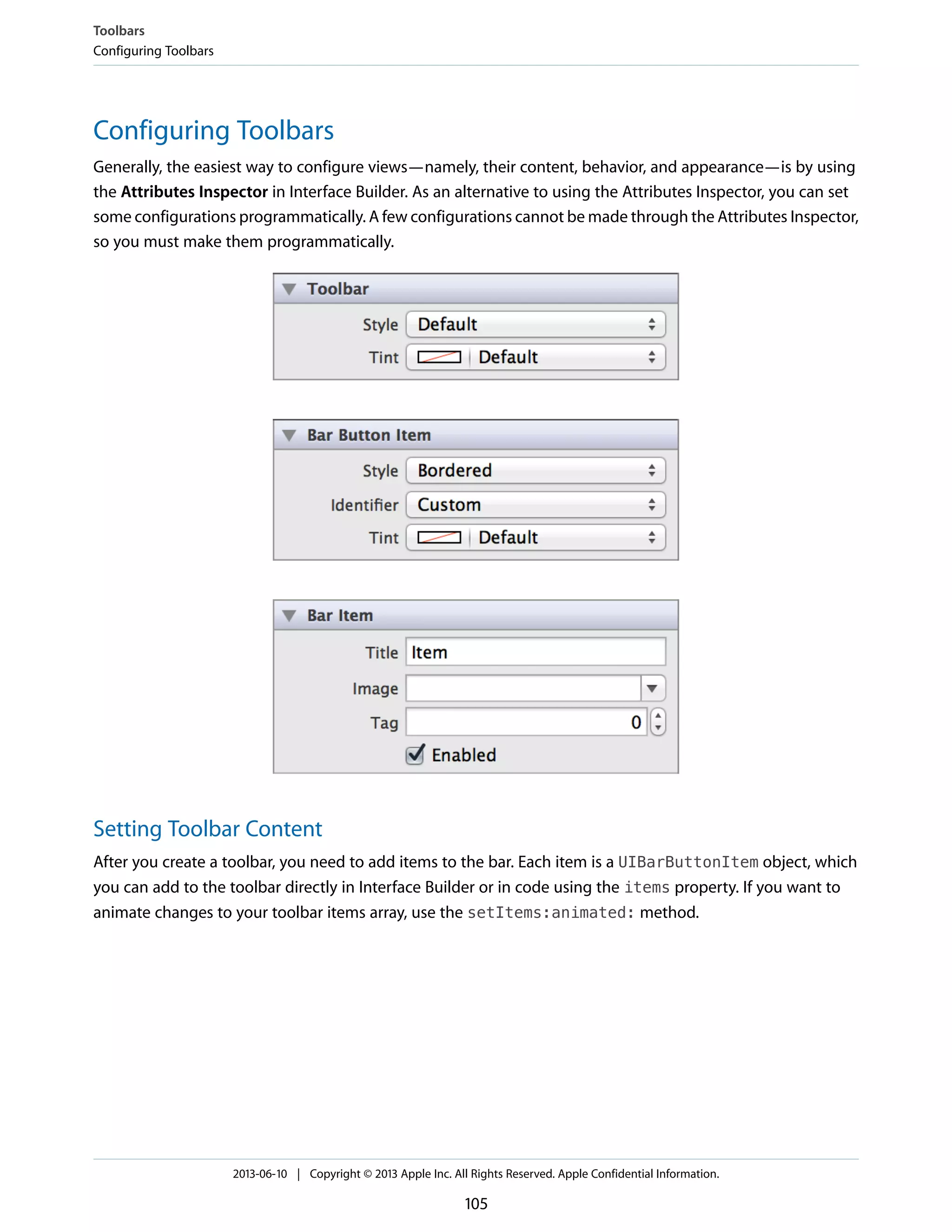 Configuring Toolbars
Generally, the easiest way to configure views—namely, their content, behavior, and appearance—is by using
the Attributes Inspector in Interface Builder. As an alternative to using the Attributes Inspector, you can set
some configurations programmatically. A few configurations cannot be made through the Attributes Inspector,
so you must make them programmatically.
Setting Toolbar Content
After you create a toolbar, you need to add items to the bar. Each item is a UIBarButtonItem object, which
you can add to the toolbar directly in Interface Builder or in code using the items property. If you want to
animate changes to your toolbar items array, use the setItems:animated: method.
Toolbars
Configuring Toolbars
2013-06-10 | Copyright © 2013 Apple Inc. All Rights Reserved. Apple Confidential Information.
105
 