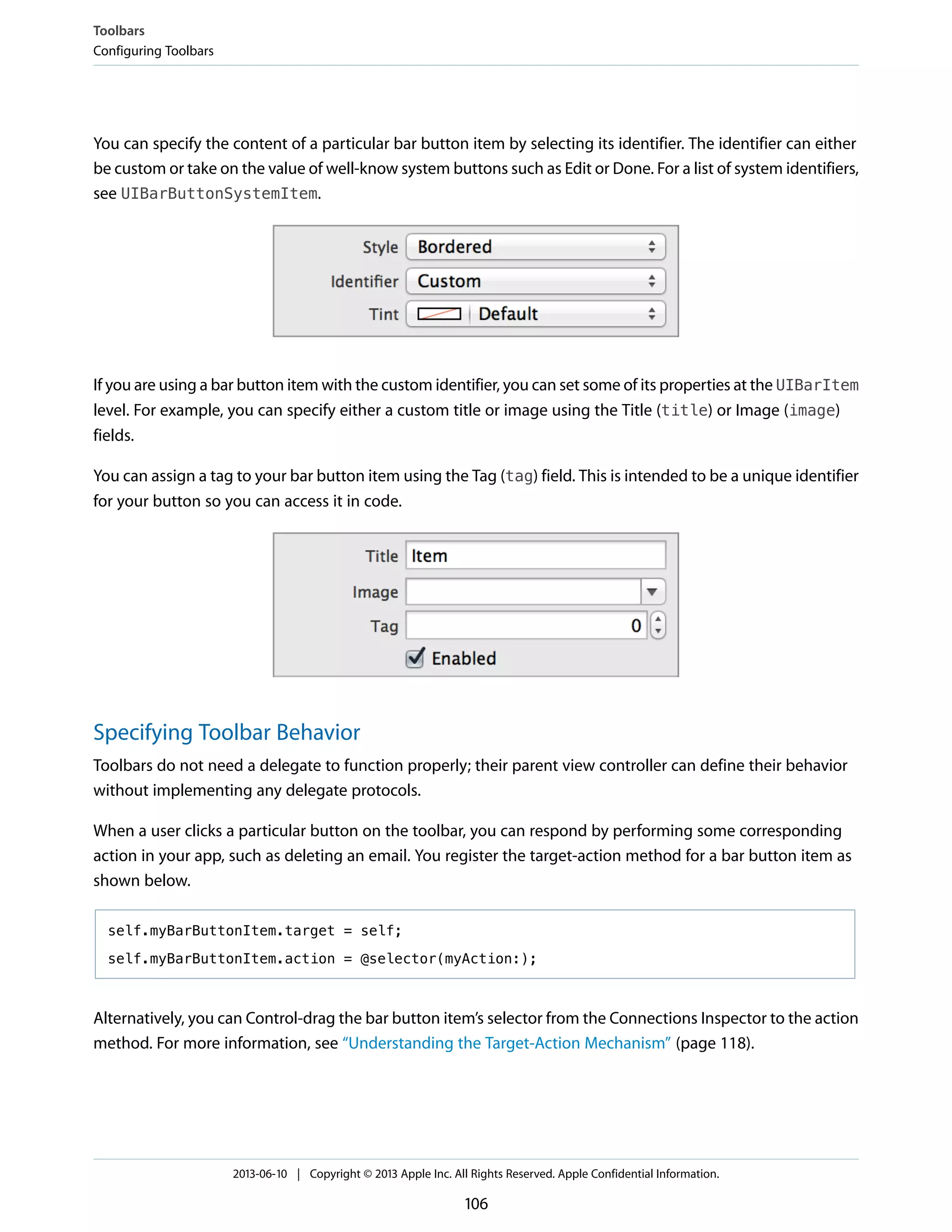 You can specify the content of a particular bar button item by selecting its identifier. The identifier can either
be custom or take on the value of well-know system buttons such as Edit or Done. For a list of system identifiers,
see UIBarButtonSystemItem.
If you are using a bar button item with the custom identifier, you can set some of its properties at the UIBarItem
level. For example, you can specify either a custom title or image using the Title (title) or Image (image)
fields.
You can assign a tag to your bar button item using the Tag (tag) field. This is intended to be a unique identifier
for your button so you can access it in code.
Specifying Toolbar Behavior
Toolbars do not need a delegate to function properly; their parent view controller can define their behavior
without implementing any delegate protocols.
When a user clicks a particular button on the toolbar, you can respond by performing some corresponding
action in your app, such as deleting an email. You register the target-action method for a bar button item as
shown below.
self.myBarButtonItem.target = self;
self.myBarButtonItem.action = @selector(myAction:);
Alternatively, you can Control-drag the bar button item’s selector from the Connections Inspector to the action
method. For more information, see “Understanding the Target-Action Mechanism” (page 118).
Toolbars
Configuring Toolbars
2013-06-10 | Copyright © 2013 Apple Inc. All Rights Reserved. Apple Confidential Information.
106
 