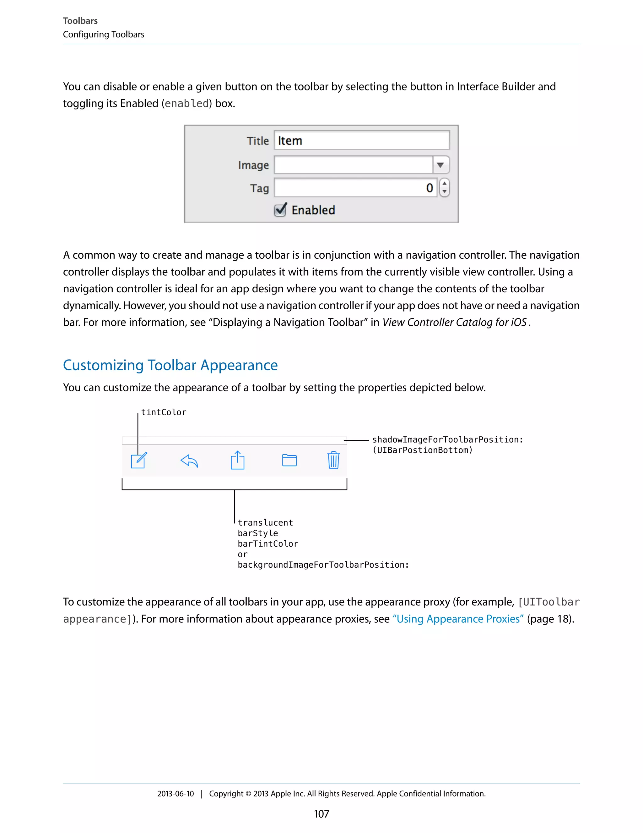 You can disable or enable a given button on the toolbar by selecting the button in Interface Builder and
toggling its Enabled (enabled) box.
A common way to create and manage a toolbar is in conjunction with a navigation controller. The navigation
controller displays the toolbar and populates it with items from the currently visible view controller. Using a
navigation controller is ideal for an app design where you want to change the contents of the toolbar
dynamically. However, you should not use a navigation controller if your app does not have or need a navigation
bar. For more information, see “Displaying a Navigation Toolbar” in View Controller Catalog for iOS.
Customizing Toolbar Appearance
You can customize the appearance of a toolbar by setting the properties depicted below.
To customize the appearance of all toolbars in your app, use the appearance proxy (for example, [UIToolbar
appearance]). For more information about appearance proxies, see “Using Appearance Proxies” (page 18).
Toolbars
Configuring Toolbars
2013-06-10 | Copyright © 2013 Apple Inc. All Rights Reserved. Apple Confidential Information.
107
 