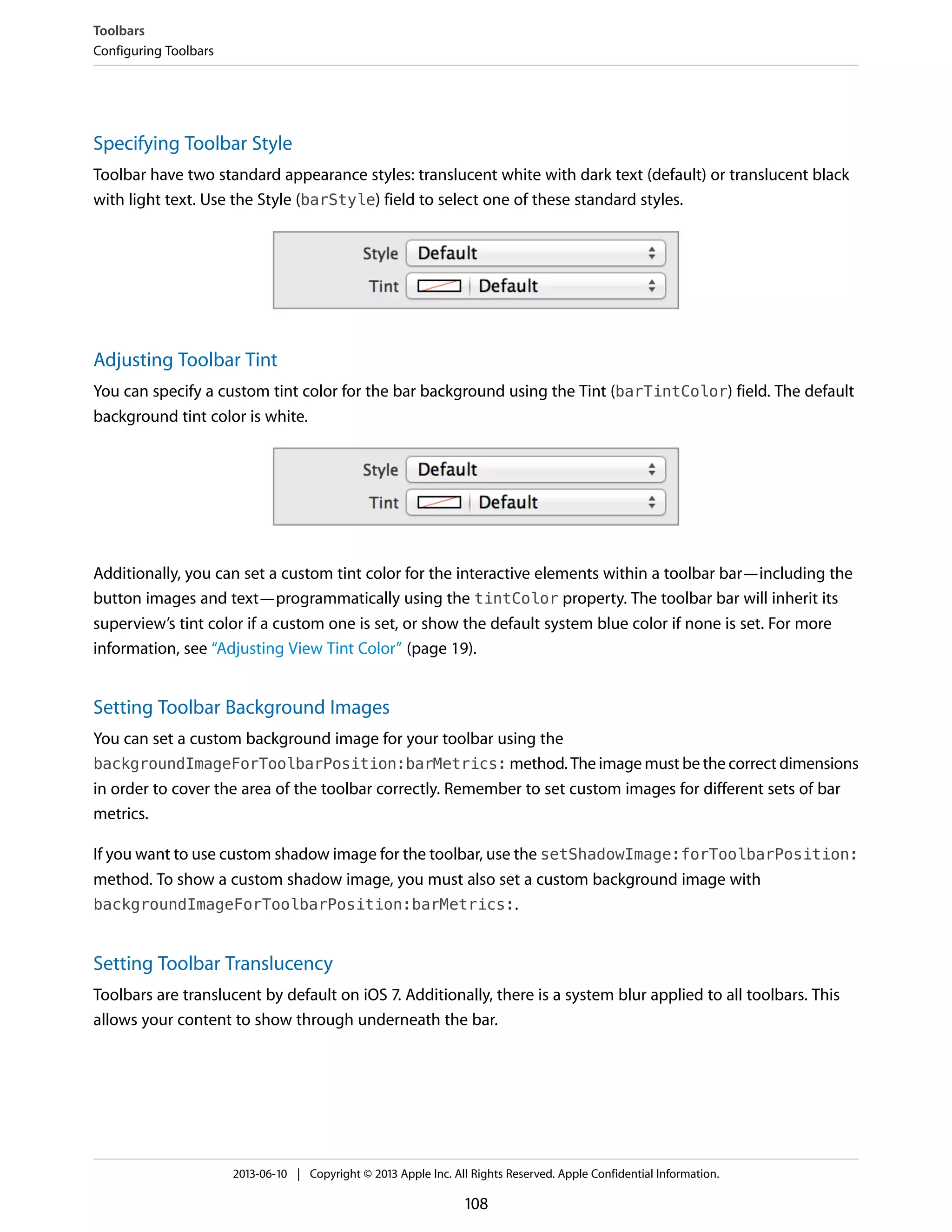 Specifying Toolbar Style
Toolbar have two standard appearance styles: translucent white with dark text (default) or translucent black
with light text. Use the Style (barStyle) field to select one of these standard styles.
Adjusting Toolbar Tint
You can specify a custom tint color for the bar background using the Tint (barTintColor) field. The default
background tint color is white.
Additionally, you can set a custom tint color for the interactive elements within a toolbar bar—including the
button images and text—programmatically using the tintColor property. The toolbar bar will inherit its
superview’s tint color if a custom one is set, or show the default system blue color if none is set. For more
information, see “Adjusting View Tint Color” (page 19).
Setting Toolbar Background Images
You can set a custom background image for your toolbar using the
backgroundImageForToolbarPosition:barMetrics: method. The image must be the correct dimensions
in order to cover the area of the toolbar correctly. Remember to set custom images for different sets of bar
metrics.
If you want to use custom shadow image for the toolbar, use the setShadowImage:forToolbarPosition:
method. To show a custom shadow image, you must also set a custom background image with
backgroundImageForToolbarPosition:barMetrics:.
Setting Toolbar Translucency
Toolbars are translucent by default on iOS 7. Additionally, there is a system blur applied to all toolbars. This
allows your content to show through underneath the bar.
Toolbars
Configuring Toolbars
2013-06-10 | Copyright © 2013 Apple Inc. All Rights Reserved. Apple Confidential Information.
108
 