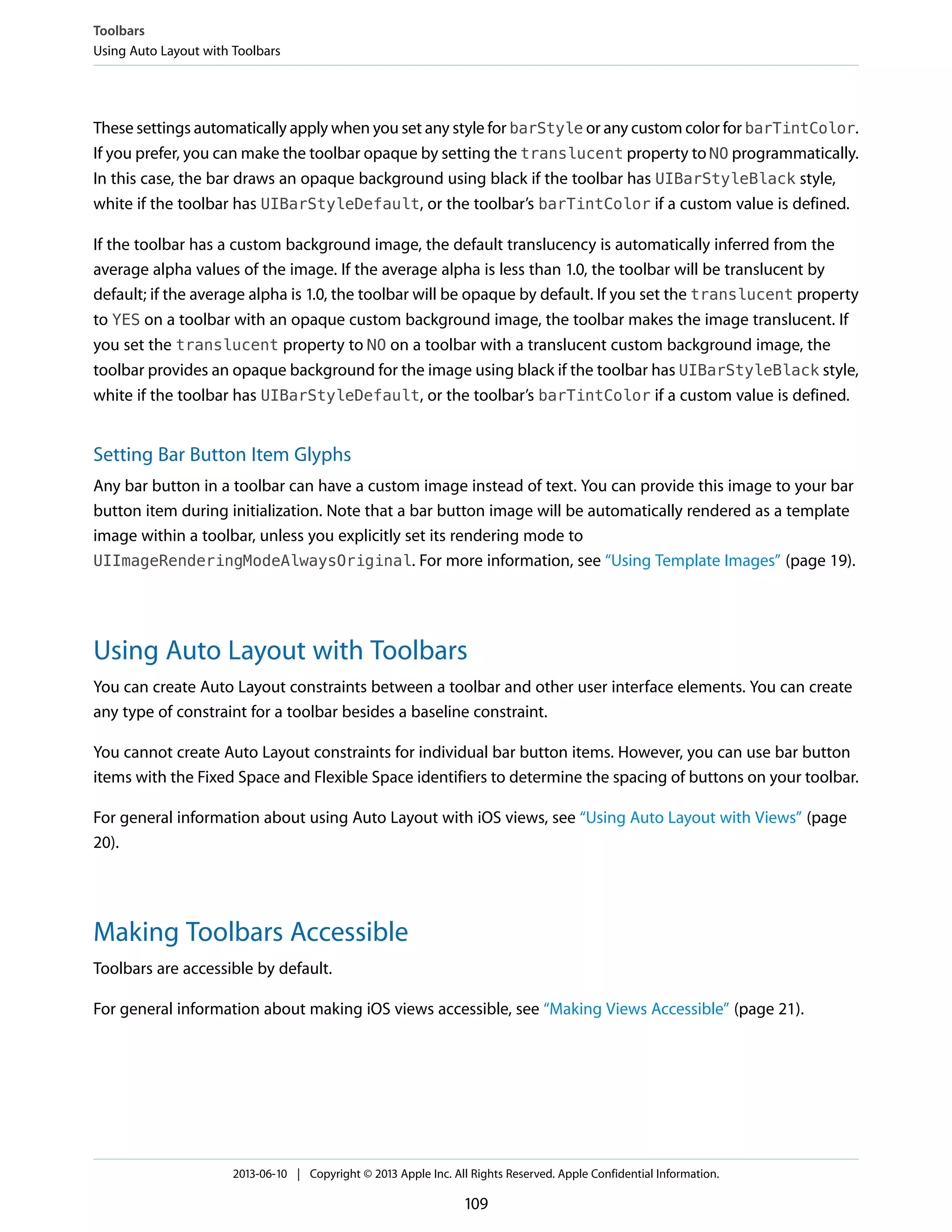 These settings automatically apply when you set any style for barStyle or any custom color for barTintColor.
If you prefer, you can make the toolbar opaque by setting the translucent property to NO programmatically.
In this case, the bar draws an opaque background using black if the toolbar has UIBarStyleBlack style,
white if the toolbar has UIBarStyleDefault, or the toolbar’s barTintColor if a custom value is defined.
If the toolbar has a custom background image, the default translucency is automatically inferred from the
average alpha values of the image. If the average alpha is less than 1.0, the toolbar will be translucent by
default; if the average alpha is 1.0, the toolbar will be opaque by default. If you set the translucent property
to YES on a toolbar with an opaque custom background image, the toolbar makes the image translucent. If
you set the translucent property to NO on a toolbar with a translucent custom background image, the
toolbar provides an opaque background for the image using black if the toolbar has UIBarStyleBlack style,
white if the toolbar has UIBarStyleDefault, or the toolbar’s barTintColor if a custom value is defined.
Setting Bar Button Item Glyphs
Any bar button in a toolbar can have a custom image instead of text. You can provide this image to your bar
button item during initialization. Note that a bar button image will be automatically rendered as a template
image within a toolbar, unless you explicitly set its rendering mode to
UIImageRenderingModeAlwaysOriginal. For more information, see “Using Template Images” (page 19).
Using Auto Layout with Toolbars
You can create Auto Layout constraints between a toolbar and other user interface elements. You can create
any type of constraint for a toolbar besides a baseline constraint.
You cannot create Auto Layout constraints for individual bar button items. However, you can use bar button
items with the Fixed Space and Flexible Space identifiers to determine the spacing of buttons on your toolbar.
For general information about using Auto Layout with iOS views, see “Using Auto Layout with Views” (page
20).
Making Toolbars Accessible
Toolbars are accessible by default.
For general information about making iOS views accessible, see “Making Views Accessible” (page 21).
Toolbars
Using Auto Layout with Toolbars
2013-06-10 | Copyright © 2013 Apple Inc. All Rights Reserved. Apple Confidential Information.
109
 