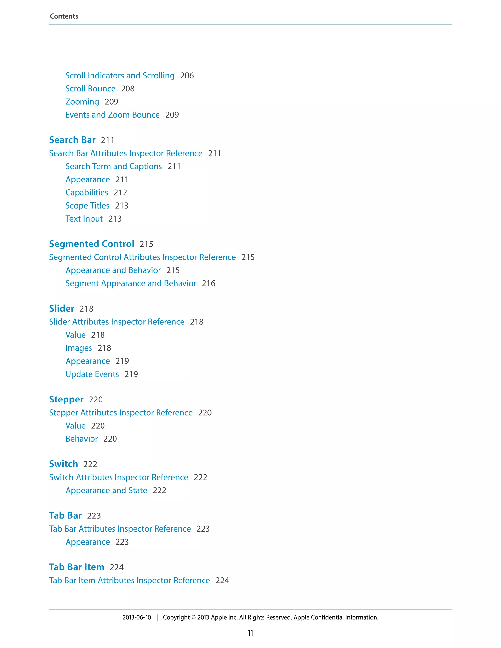 Scroll Indicators and Scrolling 206
Scroll Bounce 208
Zooming 209
Events and Zoom Bounce 209
Search Bar 211
Search Bar Attributes Inspector Reference 211
Search Term and Captions 211
Appearance 211
Capabilities 212
Scope Titles 213
Text Input 213
Segmented Control 215
Segmented Control Attributes Inspector Reference 215
Appearance and Behavior 215
Segment Appearance and Behavior 216
Slider 218
Slider Attributes Inspector Reference 218
Value 218
Images 218
Appearance 219
Update Events 219
Stepper 220
Stepper Attributes Inspector Reference 220
Value 220
Behavior 220
Switch 222
Switch Attributes Inspector Reference 222
Appearance and State 222
Tab Bar 223
Tab Bar Attributes Inspector Reference 223
Appearance 223
Tab Bar Item 224
Tab Bar Item Attributes Inspector Reference 224
2013-06-10 | Copyright © 2013 Apple Inc. All Rights Reserved. Apple Confidential Information.
11
Contents
 