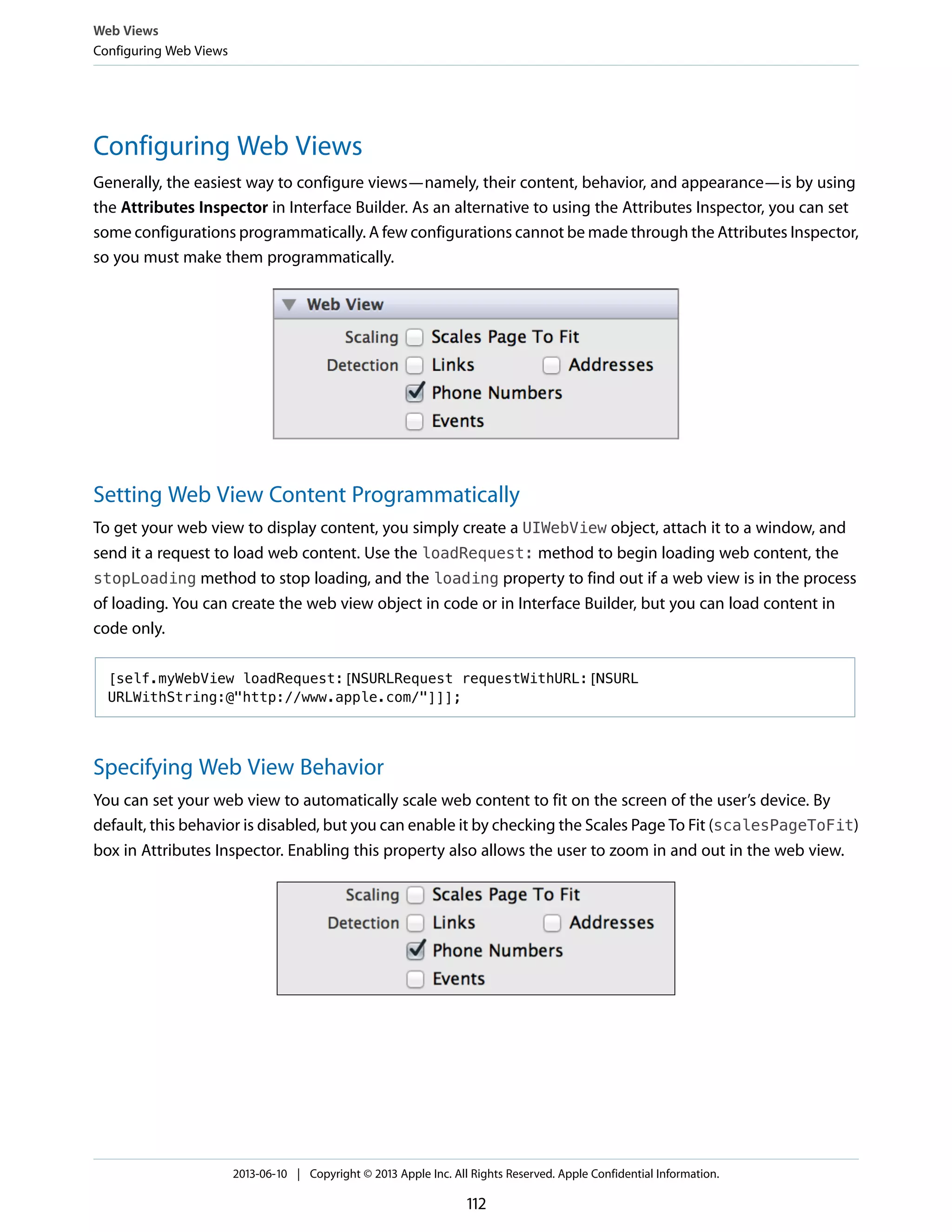 Configuring Web Views
Generally, the easiest way to configure views—namely, their content, behavior, and appearance—is by using
the Attributes Inspector in Interface Builder. As an alternative to using the Attributes Inspector, you can set
some configurations programmatically. A few configurations cannot be made through the Attributes Inspector,
so you must make them programmatically.
Setting Web View Content Programmatically
To get your web view to display content, you simply create a UIWebView object, attach it to a window, and
send it a request to load web content. Use the loadRequest: method to begin loading web content, the
stopLoading method to stop loading, and the loading property to find out if a web view is in the process
of loading. You can create the web view object in code or in Interface Builder, but you can load content in
code only.
[self.myWebView loadRequest:[NSURLRequest requestWithURL:[NSURL
URLWithString:@"http://www.apple.com/"]]];
Specifying Web View Behavior
You can set your web view to automatically scale web content to fit on the screen of the user’s device. By
default, this behavior is disabled, but you can enable it by checking the Scales Page To Fit (scalesPageToFit)
box in Attributes Inspector. Enabling this property also allows the user to zoom in and out in the web view.
Web Views
Configuring Web Views
2013-06-10 | Copyright © 2013 Apple Inc. All Rights Reserved. Apple Confidential Information.
112
 