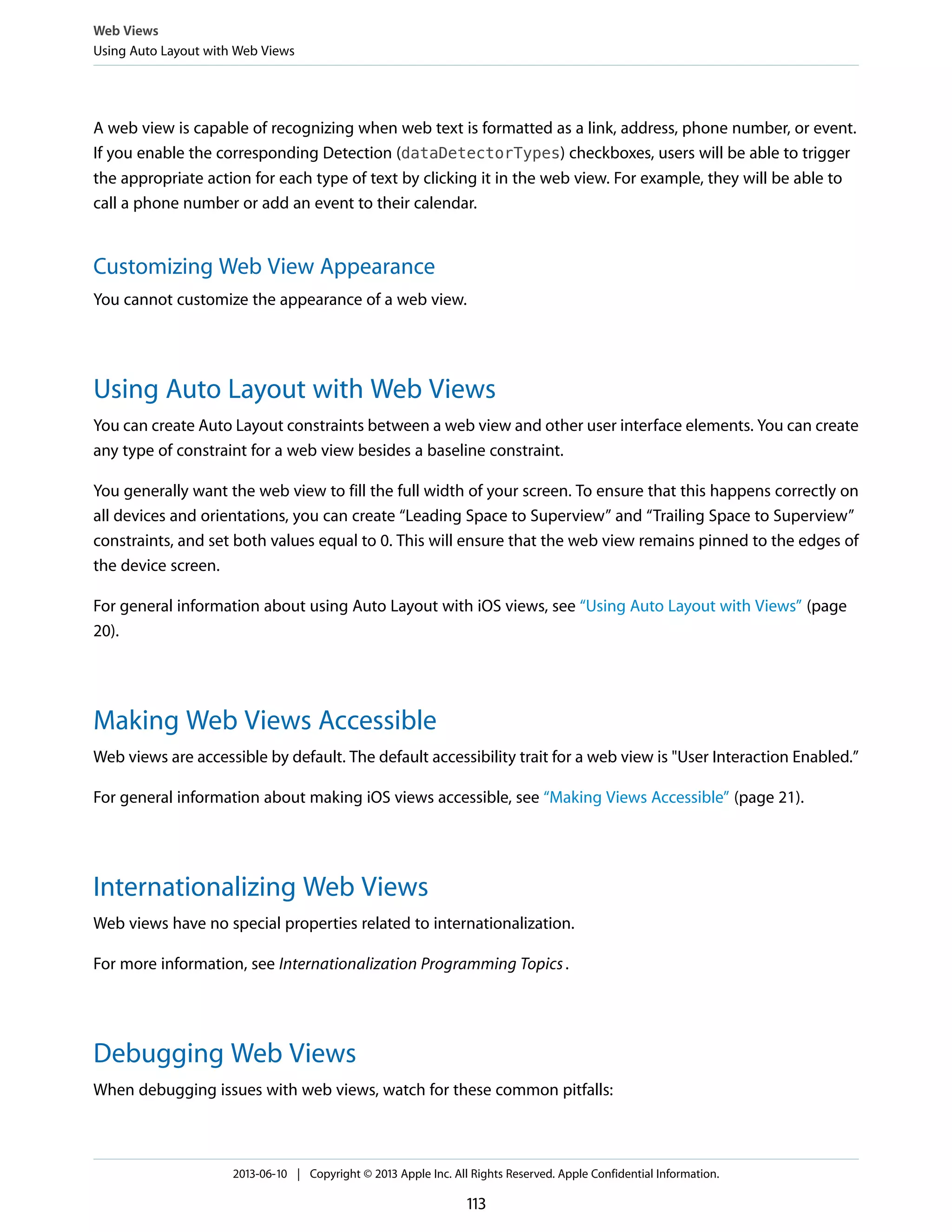 A web view is capable of recognizing when web text is formatted as a link, address, phone number, or event.
If you enable the corresponding Detection (dataDetectorTypes) checkboxes, users will be able to trigger
the appropriate action for each type of text by clicking it in the web view. For example, they will be able to
call a phone number or add an event to their calendar.
Customizing Web View Appearance
You cannot customize the appearance of a web view.
Using Auto Layout with Web Views
You can create Auto Layout constraints between a web view and other user interface elements. You can create
any type of constraint for a web view besides a baseline constraint.
You generally want the web view to fill the full width of your screen. To ensure that this happens correctly on
all devices and orientations, you can create “Leading Space to Superview” and “Trailing Space to Superview”
constraints, and set both values equal to 0. This will ensure that the web view remains pinned to the edges of
the device screen.
For general information about using Auto Layout with iOS views, see “Using Auto Layout with Views” (page
20).
Making Web Views Accessible
Web views are accessible by default. The default accessibility trait for a web view is "User Interaction Enabled.”
For general information about making iOS views accessible, see “Making Views Accessible” (page 21).
Internationalizing Web Views
Web views have no special properties related to internationalization.
For more information, see Internationalization Programming Topics.
Debugging Web Views
When debugging issues with web views, watch for these common pitfalls:
Web Views
Using Auto Layout with Web Views
2013-06-10 | Copyright © 2013 Apple Inc. All Rights Reserved. Apple Confidential Information.
113
 