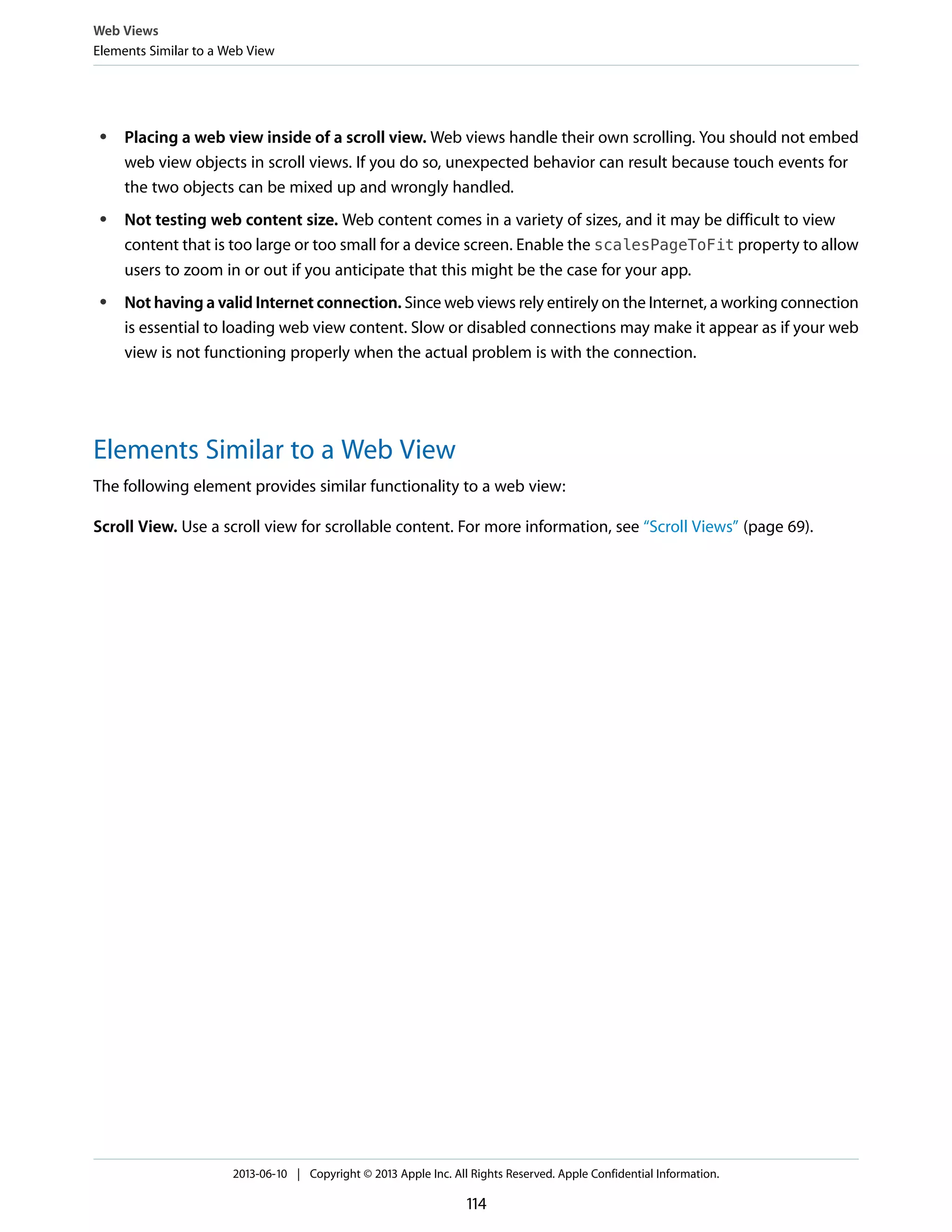 ● Placing a web view inside of a scroll view. Web views handle their own scrolling. You should not embed
web view objects in scroll views. If you do so, unexpected behavior can result because touch events for
the two objects can be mixed up and wrongly handled.
● Not testing web content size. Web content comes in a variety of sizes, and it may be difficult to view
content that is too large or too small for a device screen. Enable the scalesPageToFit property to allow
users to zoom in or out if you anticipate that this might be the case for your app.
● Not having a valid Internet connection. Since web views rely entirely on the Internet, a working connection
is essential to loading web view content. Slow or disabled connections may make it appear as if your web
view is not functioning properly when the actual problem is with the connection.
Elements Similar to a Web View
The following element provides similar functionality to a web view:
Scroll View. Use a scroll view for scrollable content. For more information, see “Scroll Views” (page 69).
Web Views
Elements Similar to a Web View
2013-06-10 | Copyright © 2013 Apple Inc. All Rights Reserved. Apple Confidential Information.
114
 