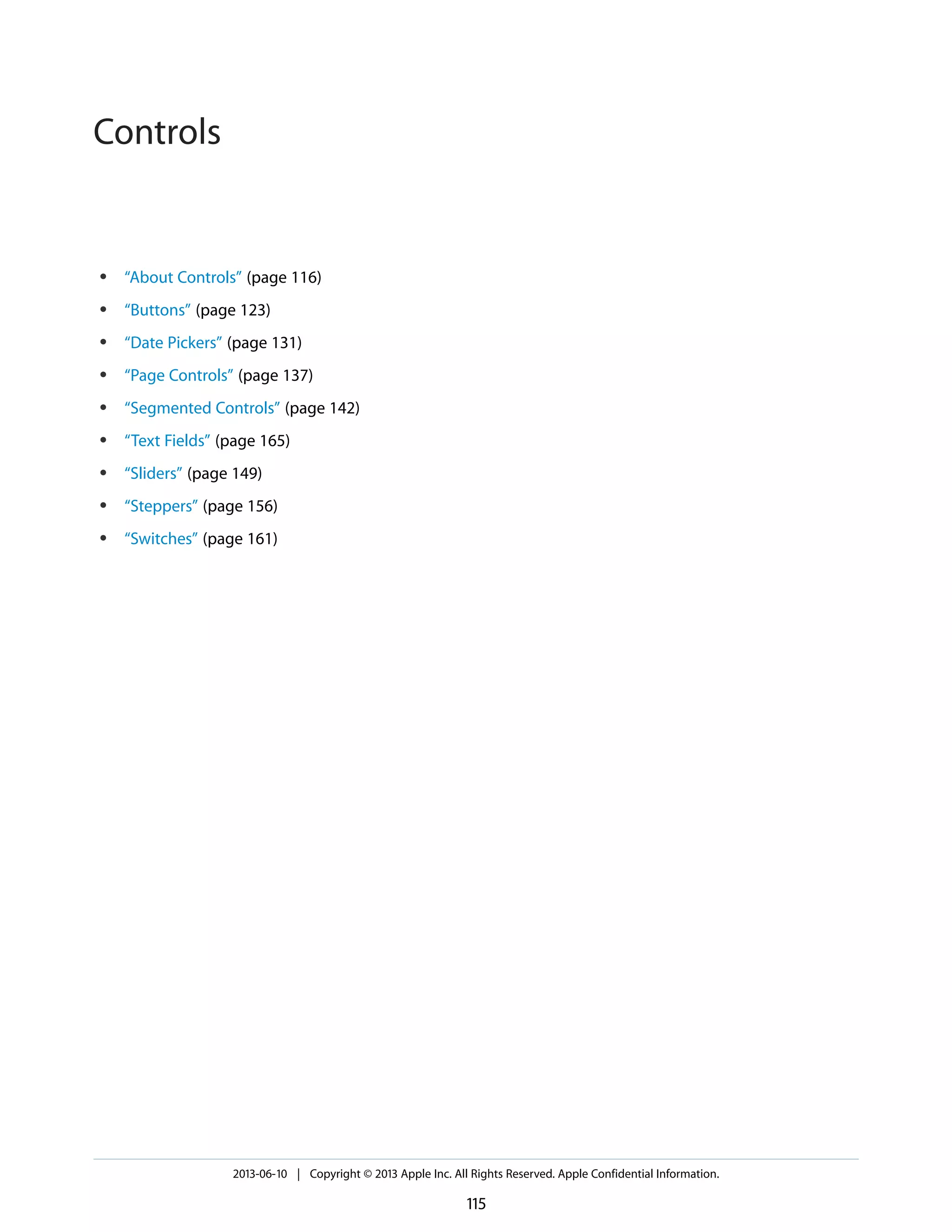 ● “About Controls” (page 116)
● “Buttons” (page 123)
● “Date Pickers” (page 131)
● “Page Controls” (page 137)
● “Segmented Controls” (page 142)
● “Text Fields” (page 165)
● “Sliders” (page 149)
● “Steppers” (page 156)
● “Switches” (page 161)
2013-06-10 | Copyright © 2013 Apple Inc. All Rights Reserved. Apple Confidential Information.
115
Controls
 