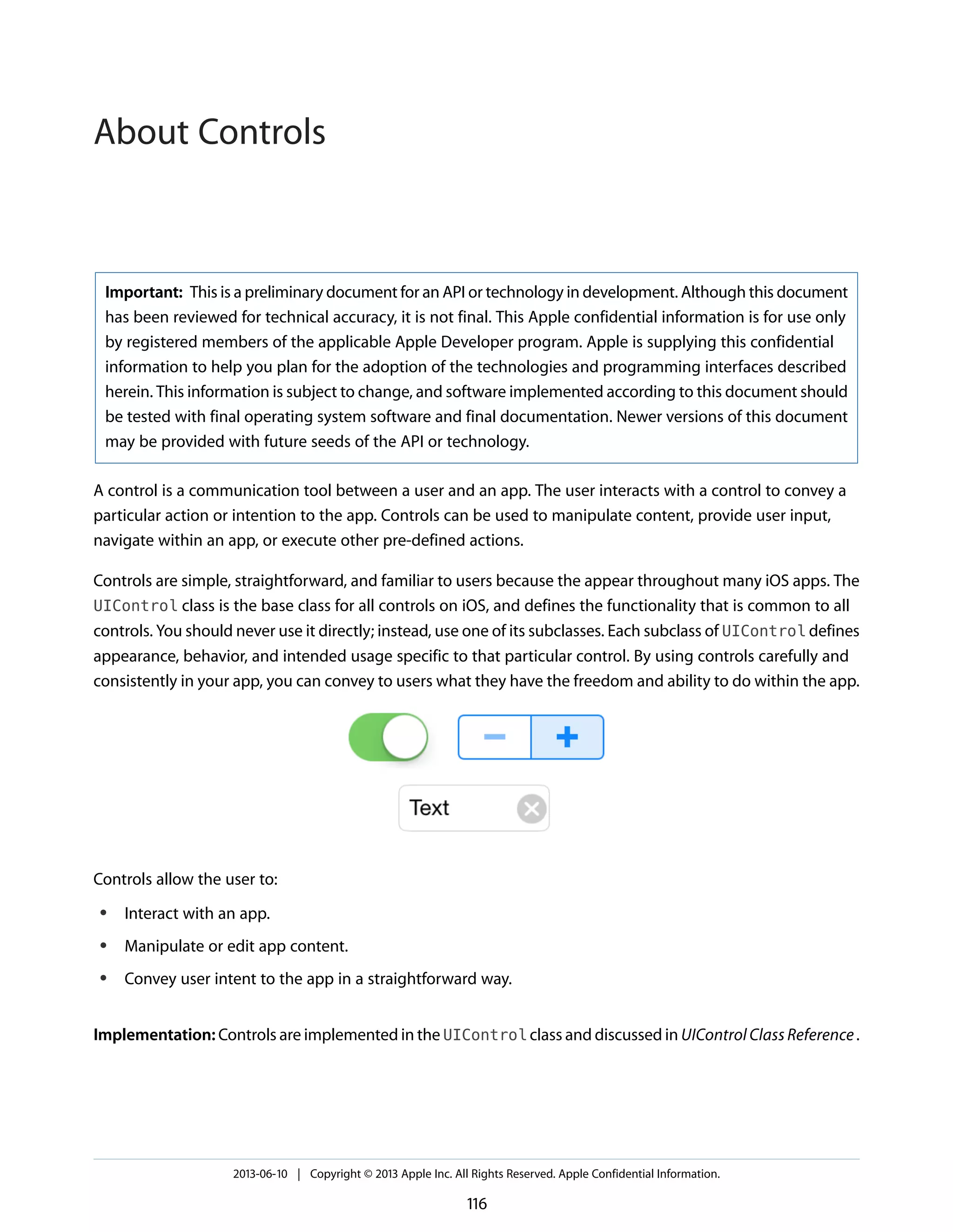 Important: This is a preliminary document for an API or technology in development. Although this document
has been reviewed for technical accuracy, it is not final. This Apple confidential information is for use only
by registered members of the applicable Apple Developer program. Apple is supplying this confidential
information to help you plan for the adoption of the technologies and programming interfaces described
herein. This information is subject to change, and software implemented according to this document should
be tested with final operating system software and final documentation. Newer versions of this document
may be provided with future seeds of the API or technology.
A control is a communication tool between a user and an app. The user interacts with a control to convey a
particular action or intention to the app. Controls can be used to manipulate content, provide user input,
navigate within an app, or execute other pre-defined actions.
Controls are simple, straightforward, and familiar to users because the appear throughout many iOS apps. The
UIControl class is the base class for all controls on iOS, and defines the functionality that is common to all
controls. You should never use it directly; instead, use one of its subclasses. Each subclass of UIControl defines
appearance, behavior, and intended usage specific to that particular control. By using controls carefully and
consistently in your app, you can convey to users what they have the freedom and ability to do within the app.
Controls allow the user to:
● Interact with an app.
● Manipulate or edit app content.
● Convey user intent to the app in a straightforward way.
Implementation: Controls are implemented in the UIControl class and discussed in UIControl Class Reference.
2013-06-10 | Copyright © 2013 Apple Inc. All Rights Reserved. Apple Confidential Information.
116
About Controls
 