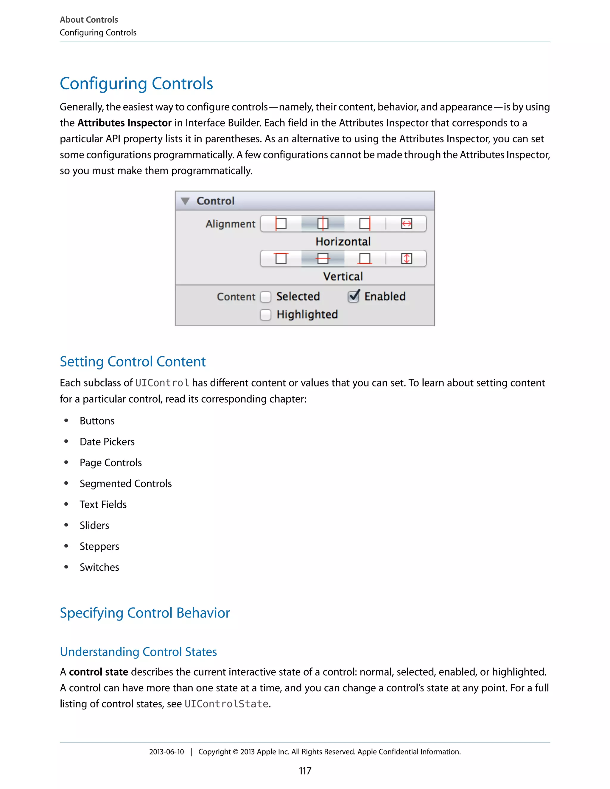 Configuring Controls
Generally, the easiest way to configure controls—namely, their content, behavior, and appearance—is by using
the Attributes Inspector in Interface Builder. Each field in the Attributes Inspector that corresponds to a
particular API property lists it in parentheses. As an alternative to using the Attributes Inspector, you can set
some configurations programmatically. A few configurations cannot be made through the Attributes Inspector,
so you must make them programmatically.
Setting Control Content
Each subclass of UIControl has different content or values that you can set. To learn about setting content
for a particular control, read its corresponding chapter:
● Buttons
● Date Pickers
● Page Controls
● Segmented Controls
● Text Fields
● Sliders
● Steppers
● Switches
Specifying Control Behavior
Understanding Control States
A control state describes the current interactive state of a control: normal, selected, enabled, or highlighted.
A control can have more than one state at a time, and you can change a control’s state at any point. For a full
listing of control states, see UIControlState.
About Controls
Configuring Controls
2013-06-10 | Copyright © 2013 Apple Inc. All Rights Reserved. Apple Confidential Information.
117
 
