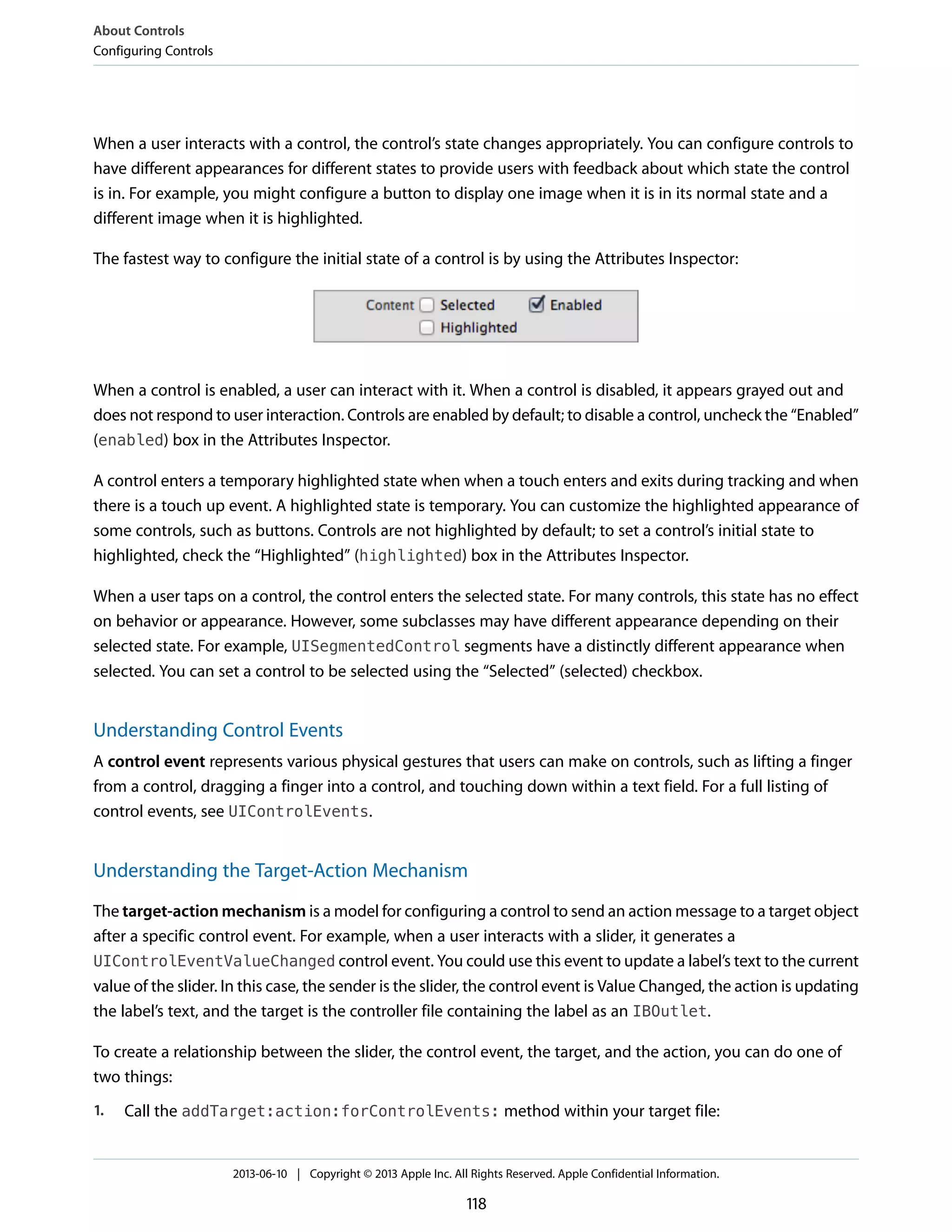 When a user interacts with a control, the control’s state changes appropriately. You can configure controls to
have different appearances for different states to provide users with feedback about which state the control
is in. For example, you might configure a button to display one image when it is in its normal state and a
different image when it is highlighted.
The fastest way to configure the initial state of a control is by using the Attributes Inspector:
When a control is enabled, a user can interact with it. When a control is disabled, it appears grayed out and
does not respond to user interaction. Controls are enabled by default; to disable a control, uncheck the “Enabled”
(enabled) box in the Attributes Inspector.
A control enters a temporary highlighted state when when a touch enters and exits during tracking and when
there is a touch up event. A highlighted state is temporary. You can customize the highlighted appearance of
some controls, such as buttons. Controls are not highlighted by default; to set a control’s initial state to
highlighted, check the “Highlighted” (highlighted) box in the Attributes Inspector.
When a user taps on a control, the control enters the selected state. For many controls, this state has no effect
on behavior or appearance. However, some subclasses may have different appearance depending on their
selected state. For example, UISegmentedControl segments have a distinctly different appearance when
selected. You can set a control to be selected using the “Selected” (selected) checkbox.
Understanding Control Events
A control event represents various physical gestures that users can make on controls, such as lifting a finger
from a control, dragging a finger into a control, and touching down within a text field. For a full listing of
control events, see UIControlEvents.
Understanding the Target-Action Mechanism
The target-action mechanism is a model for configuring a control to send an action message to a target object
after a specific control event. For example, when a user interacts with a slider, it generates a
UIControlEventValueChanged control event. You could use this event to update a label’s text to the current
value of the slider. In this case, the sender is the slider, the control event is Value Changed, the action is updating
the label’s text, and the target is the controller file containing the label as an IBOutlet.
To create a relationship between the slider, the control event, the target, and the action, you can do one of
two things:
1. Call the addTarget:action:forControlEvents: method within your target file:
About Controls
Configuring Controls
2013-06-10 | Copyright © 2013 Apple Inc. All Rights Reserved. Apple Confidential Information.
118
 