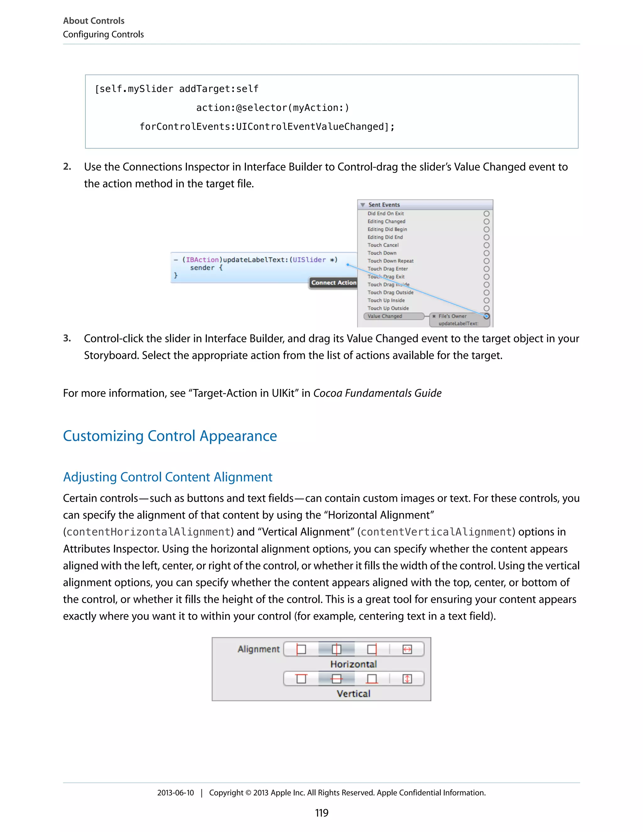 [self.mySlider addTarget:self
action:@selector(myAction:)
forControlEvents:UIControlEventValueChanged];
2. Use the Connections Inspector in Interface Builder to Control-drag the slider’s Value Changed event to
the action method in the target file.
3. Control-click the slider in Interface Builder, and drag its Value Changed event to the target object in your
Storyboard. Select the appropriate action from the list of actions available for the target.
For more information, see “Target-Action in UIKit” in Cocoa Fundamentals Guide
Customizing Control Appearance
Adjusting Control Content Alignment
Certain controls—such as buttons and text fields—can contain custom images or text. For these controls, you
can specify the alignment of that content by using the “Horizontal Alignment”
(contentHorizontalAlignment) and “Vertical Alignment” (contentVerticalAlignment) options in
Attributes Inspector. Using the horizontal alignment options, you can specify whether the content appears
aligned with the left, center, or right of the control, or whether it fills the width of the control. Using the vertical
alignment options, you can specify whether the content appears aligned with the top, center, or bottom of
the control, or whether it fills the height of the control. This is a great tool for ensuring your content appears
exactly where you want it to within your control (for example, centering text in a text field).
About Controls
Configuring Controls
2013-06-10 | Copyright © 2013 Apple Inc. All Rights Reserved. Apple Confidential Information.
119
 