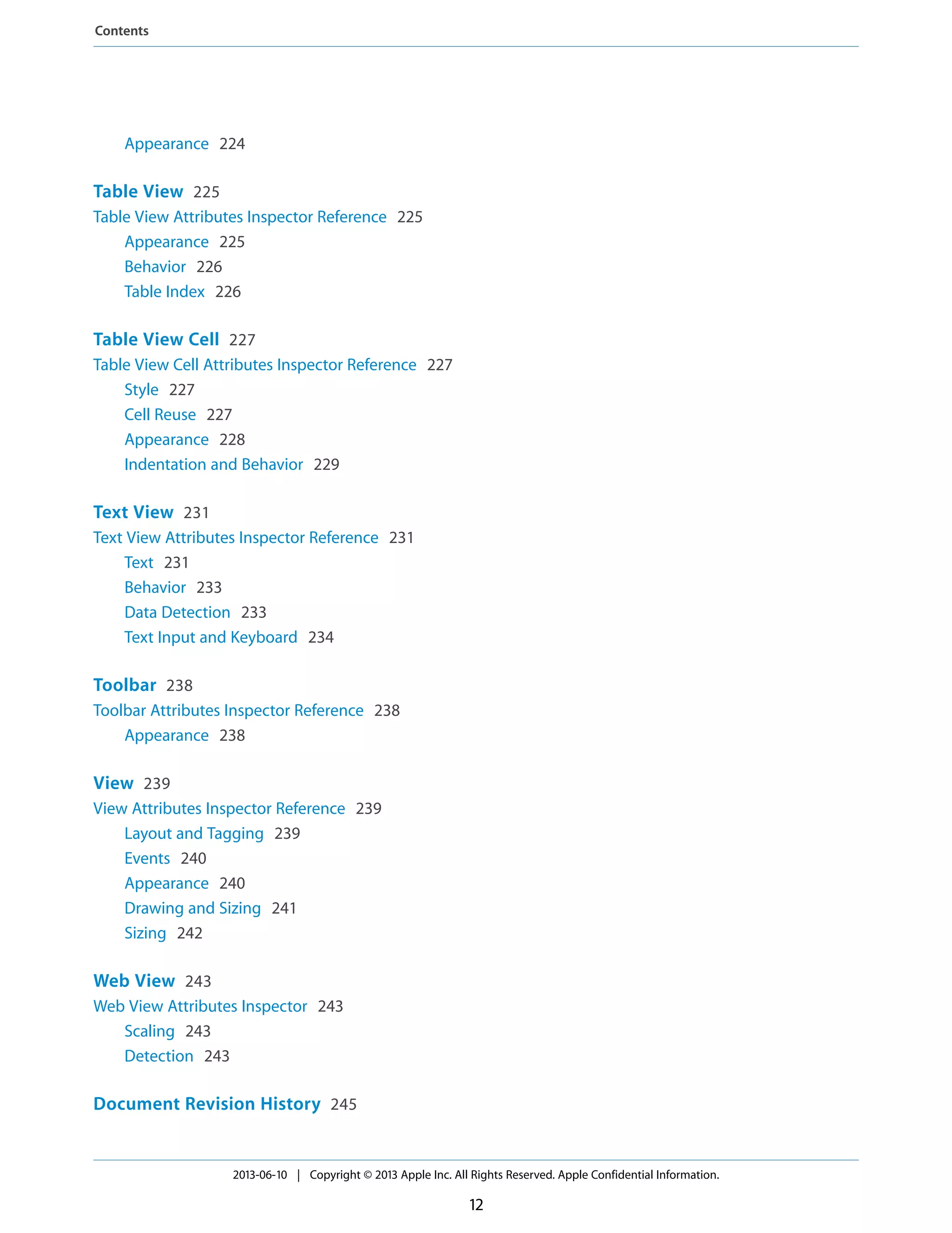 Appearance 224
Table View 225
Table View Attributes Inspector Reference 225
Appearance 225
Behavior 226
Table Index 226
Table View Cell 227
Table View Cell Attributes Inspector Reference 227
Style 227
Cell Reuse 227
Appearance 228
Indentation and Behavior 229
Text View 231
Text View Attributes Inspector Reference 231
Text 231
Behavior 233
Data Detection 233
Text Input and Keyboard 234
Toolbar 238
Toolbar Attributes Inspector Reference 238
Appearance 238
View 239
View Attributes Inspector Reference 239
Layout and Tagging 239
Events 240
Appearance 240
Drawing and Sizing 241
Sizing 242
Web View 243
Web View Attributes Inspector 243
Scaling 243
Detection 243
Document Revision History 245
2013-06-10 | Copyright © 2013 Apple Inc. All Rights Reserved. Apple Confidential Information.
12
Contents
 