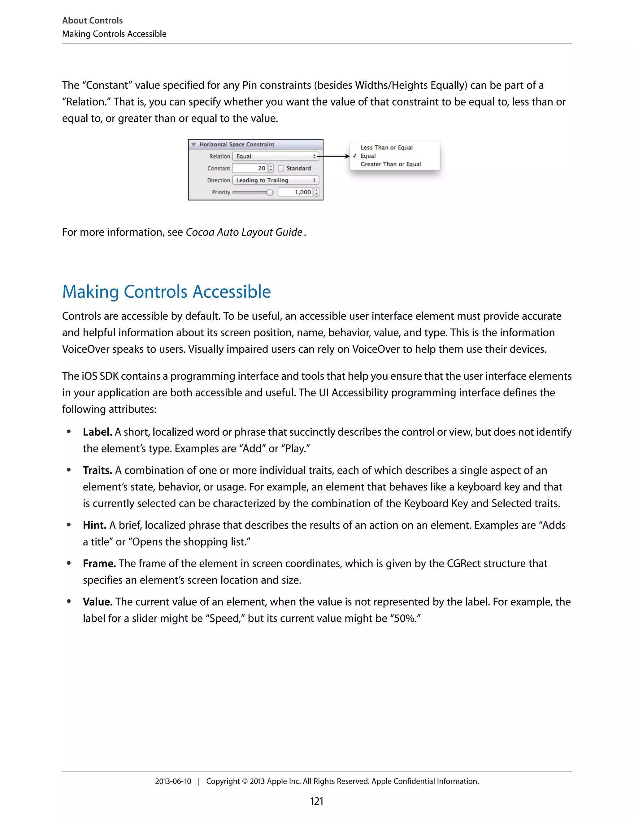 The “Constant” value specified for any Pin constraints (besides Widths/Heights Equally) can be part of a
“Relation.” That is, you can specify whether you want the value of that constraint to be equal to, less than or
equal to, or greater than or equal to the value.
For more information, see Cocoa Auto Layout Guide.
Making Controls Accessible
Controls are accessible by default. To be useful, an accessible user interface element must provide accurate
and helpful information about its screen position, name, behavior, value, and type. This is the information
VoiceOver speaks to users. Visually impaired users can rely on VoiceOver to help them use their devices.
The iOS SDK contains a programming interface and tools that help you ensure that the user interface elements
in your application are both accessible and useful. The UI Accessibility programming interface defines the
following attributes:
● Label. A short, localized word or phrase that succinctly describes the control or view, but does not identify
the element’s type. Examples are “Add” or “Play.”
● Traits. A combination of one or more individual traits, each of which describes a single aspect of an
element’s state, behavior, or usage. For example, an element that behaves like a keyboard key and that
is currently selected can be characterized by the combination of the Keyboard Key and Selected traits.
● Hint. A brief, localized phrase that describes the results of an action on an element. Examples are “Adds
a title” or “Opens the shopping list.”
● Frame. The frame of the element in screen coordinates, which is given by the CGRect structure that
specifies an element’s screen location and size.
● Value. The current value of an element, when the value is not represented by the label. For example, the
label for a slider might be “Speed,” but its current value might be “50%.”
About Controls
Making Controls Accessible
2013-06-10 | Copyright © 2013 Apple Inc. All Rights Reserved. Apple Confidential Information.
121
 