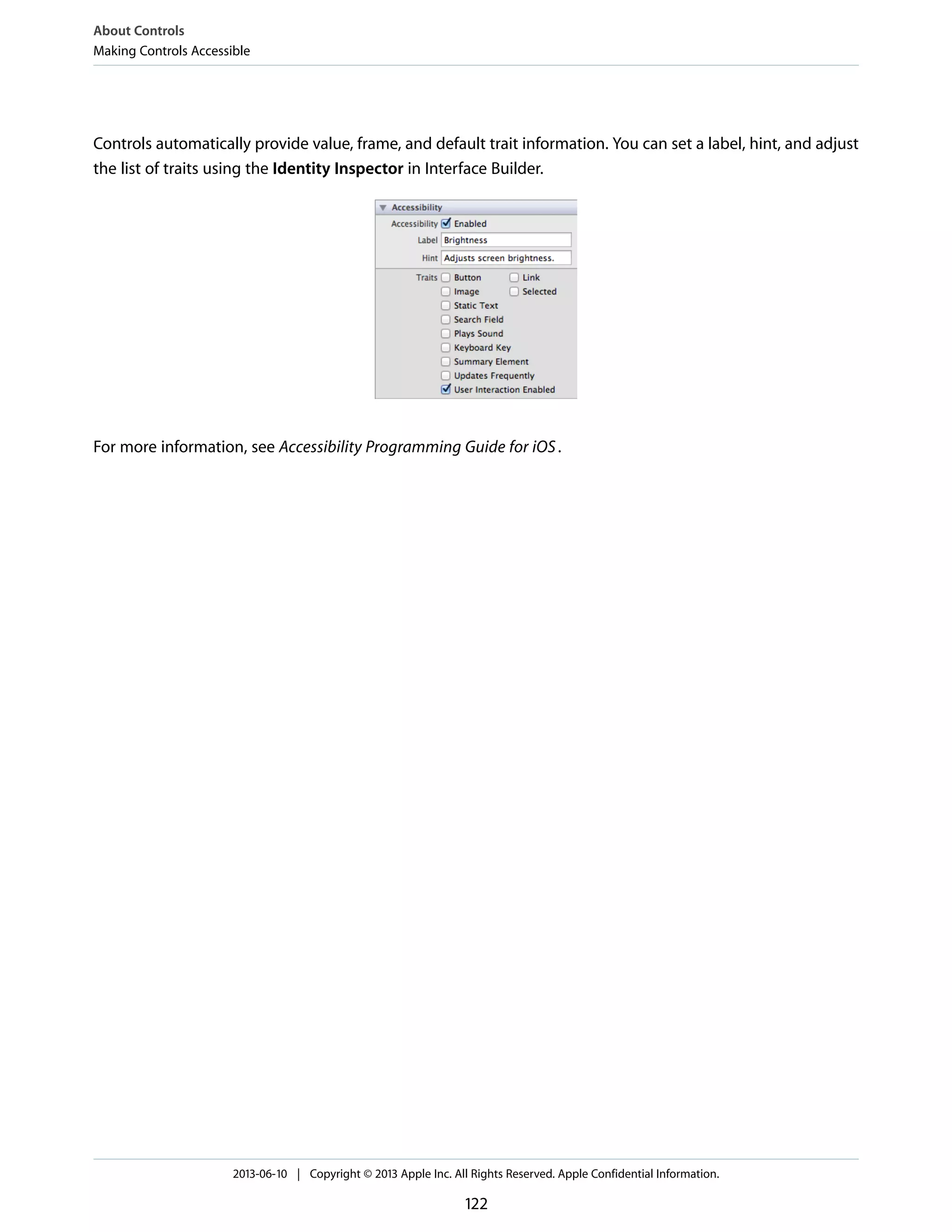 Controls automatically provide value, frame, and default trait information. You can set a label, hint, and adjust
the list of traits using the Identity Inspector in Interface Builder.
For more information, see Accessibility Programming Guide for iOS.
About Controls
Making Controls Accessible
2013-06-10 | Copyright © 2013 Apple Inc. All Rights Reserved. Apple Confidential Information.
122
 