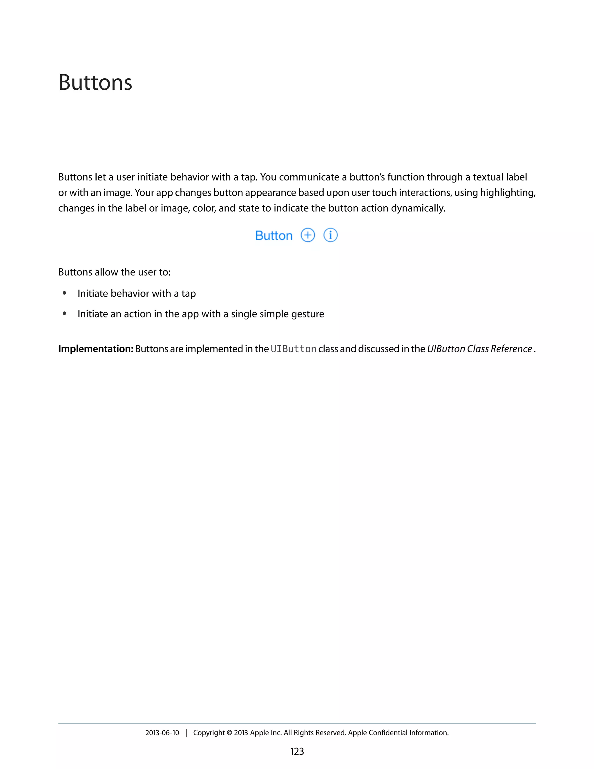 Buttons let a user initiate behavior with a tap. You communicate a button’s function through a textual label
or with an image. Your app changes button appearance based upon user touch interactions, using highlighting,
changes in the label or image, color, and state to indicate the button action dynamically.
Buttons allow the user to:
● Initiate behavior with a tap
● Initiate an action in the app with a single simple gesture
Implementation: Buttons are implemented in the UIButton class and discussed in the UIButton Class Reference.
2013-06-10 | Copyright © 2013 Apple Inc. All Rights Reserved. Apple Confidential Information.
123
Buttons
 