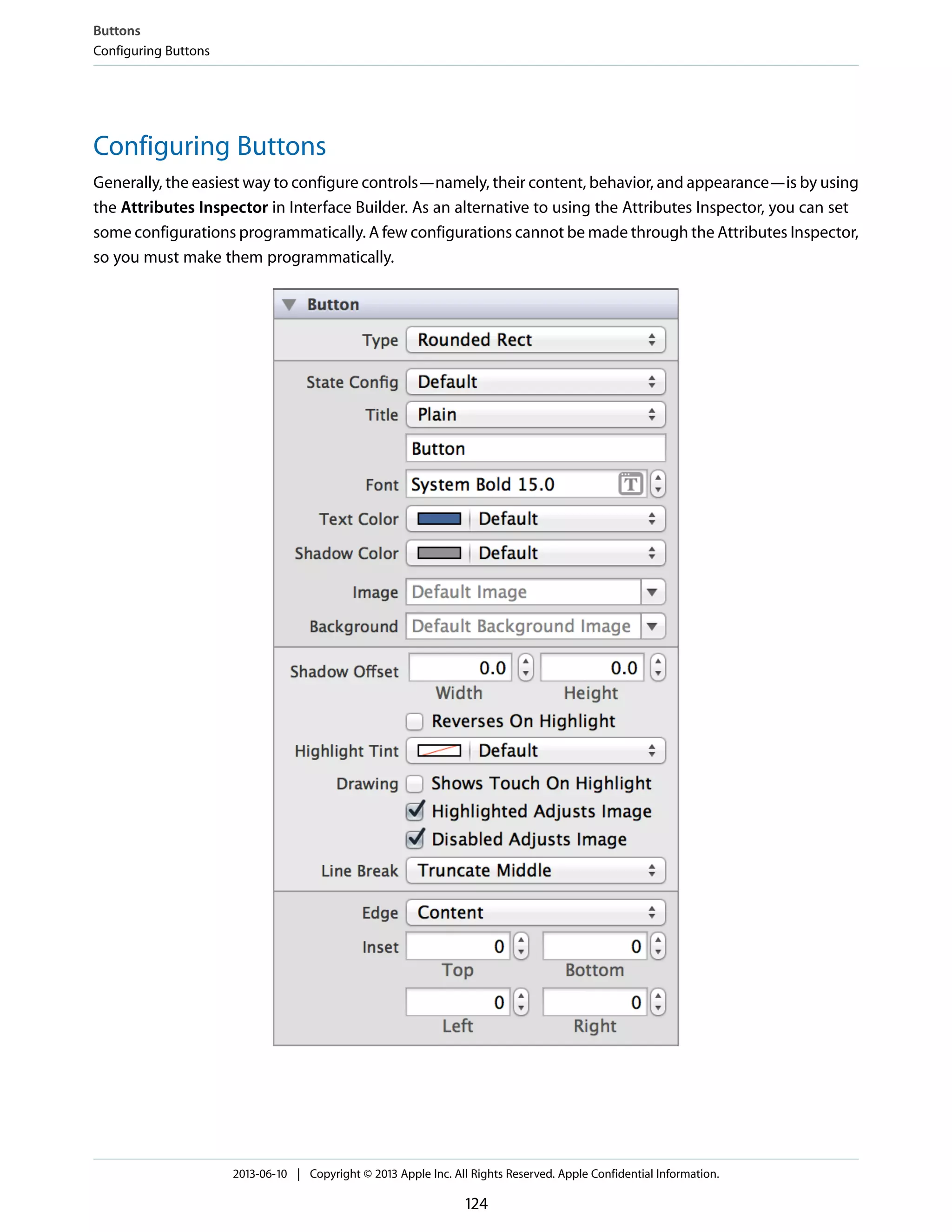 Configuring Buttons
Generally, the easiest way to configure controls—namely, their content, behavior, and appearance—is by using
the Attributes Inspector in Interface Builder. As an alternative to using the Attributes Inspector, you can set
some configurations programmatically. A few configurations cannot be made through the Attributes Inspector,
so you must make them programmatically.
Buttons
Configuring Buttons
2013-06-10 | Copyright © 2013 Apple Inc. All Rights Reserved. Apple Confidential Information.
124
 