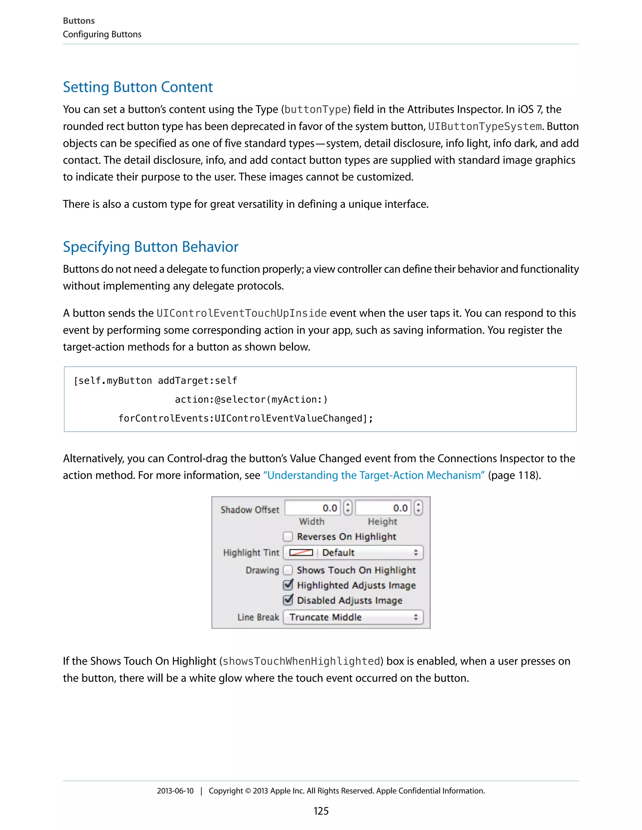 Setting Button Content
You can set a button’s content using the Type (buttonType) field in the Attributes Inspector. In iOS 7, the
rounded rect button type has been deprecated in favor of the system button, UIButtonTypeSystem. Button
objects can be specified as one of five standard types—system, detail disclosure, info light, info dark, and add
contact. The detail disclosure, info, and add contact button types are supplied with standard image graphics
to indicate their purpose to the user. These images cannot be customized.
There is also a custom type for great versatility in defining a unique interface.
Specifying Button Behavior
Buttons do not need a delegate to function properly; a view controller can define their behavior and functionality
without implementing any delegate protocols.
A button sends the UIControlEventTouchUpInside event when the user taps it. You can respond to this
event by performing some corresponding action in your app, such as saving information. You register the
target-action methods for a button as shown below.
[self.myButton addTarget:self
action:@selector(myAction:)
forControlEvents:UIControlEventValueChanged];
Alternatively, you can Control-drag the button’s Value Changed event from the Connections Inspector to the
action method. For more information, see “Understanding the Target-Action Mechanism” (page 118).
If the Shows Touch On Highlight (showsTouchWhenHighlighted) box is enabled, when a user presses on
the button, there will be a white glow where the touch event occurred on the button.
Buttons
Configuring Buttons
2013-06-10 | Copyright © 2013 Apple Inc. All Rights Reserved. Apple Confidential Information.
125
 