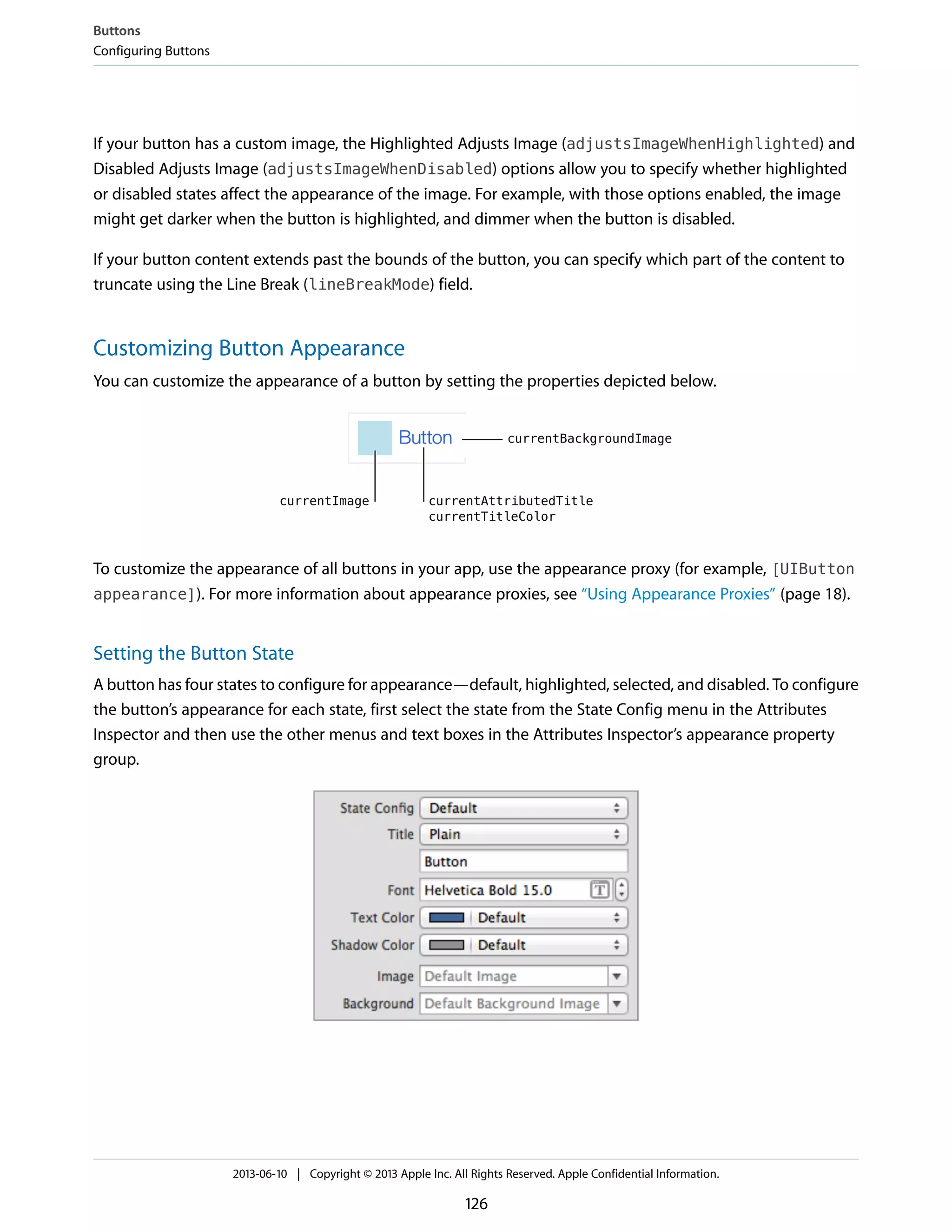 If your button has a custom image, the Highlighted Adjusts Image (adjustsImageWhenHighlighted) and
Disabled Adjusts Image (adjustsImageWhenDisabled) options allow you to specify whether highlighted
or disabled states affect the appearance of the image. For example, with those options enabled, the image
might get darker when the button is highlighted, and dimmer when the button is disabled.
If your button content extends past the bounds of the button, you can specify which part of the content to
truncate using the Line Break (lineBreakMode) field.
Customizing Button Appearance
You can customize the appearance of a button by setting the properties depicted below.
To customize the appearance of all buttons in your app, use the appearance proxy (for example, [UIButton
appearance]). For more information about appearance proxies, see “Using Appearance Proxies” (page 18).
Setting the Button State
A button has four states to configure for appearance—default, highlighted, selected, and disabled. To configure
the button’s appearance for each state, first select the state from the State Config menu in the Attributes
Inspector and then use the other menus and text boxes in the Attributes Inspector’s appearance property
group.
Buttons
Configuring Buttons
2013-06-10 | Copyright © 2013 Apple Inc. All Rights Reserved. Apple Confidential Information.
126
 