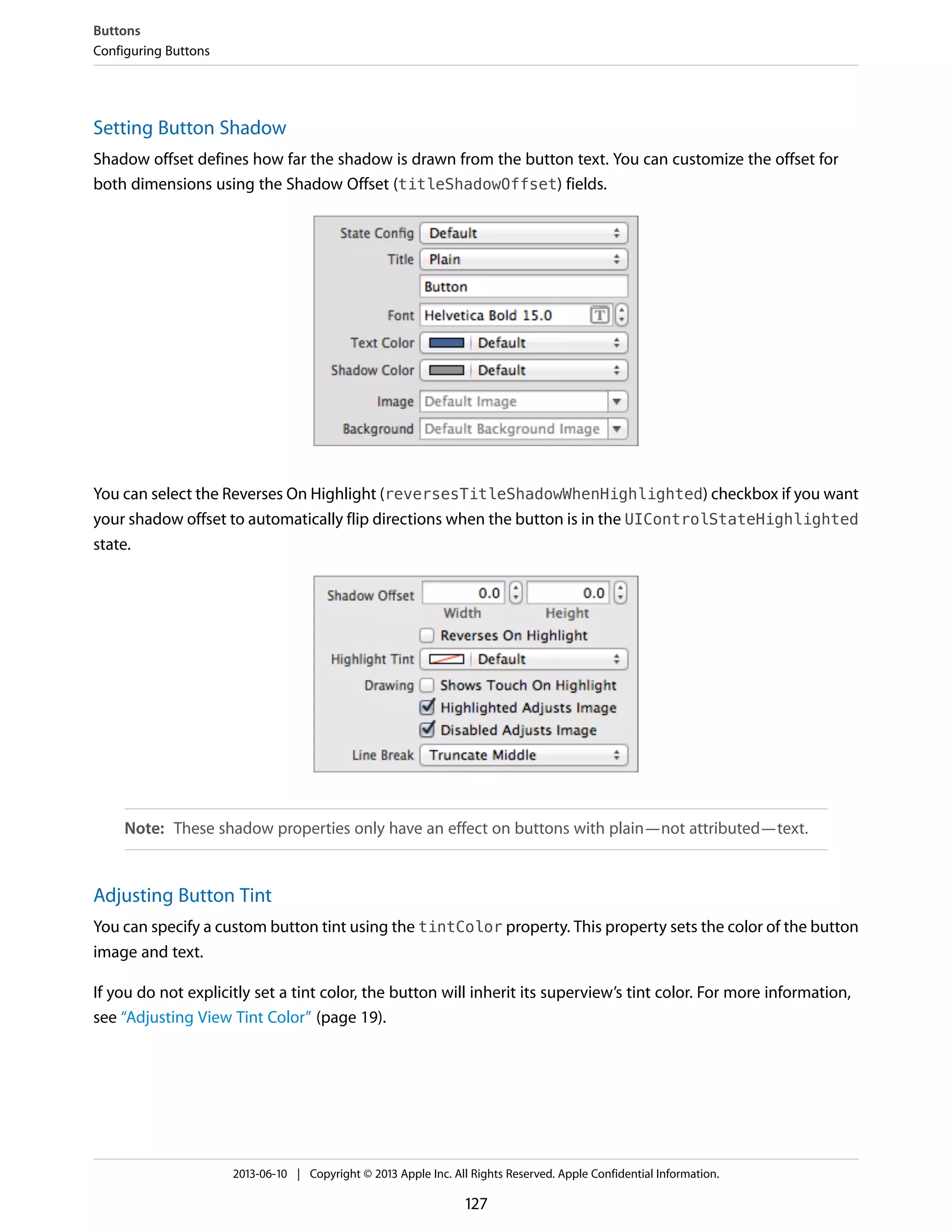 Setting Button Shadow
Shadow offset defines how far the shadow is drawn from the button text. You can customize the offset for
both dimensions using the Shadow Offset (titleShadowOffset) fields.
You can select the Reverses On Highlight (reversesTitleShadowWhenHighlighted) checkbox if you want
your shadow offset to automatically flip directions when the button is in the UIControlStateHighlighted
state.
Note: These shadow properties only have an effect on buttons with plain—not attributed—text.
Adjusting Button Tint
You can specify a custom button tint using the tintColor property. This property sets the color of the button
image and text.
If you do not explicitly set a tint color, the button will inherit its superview’s tint color. For more information,
see “Adjusting View Tint Color” (page 19).
Buttons
Configuring Buttons
2013-06-10 | Copyright © 2013 Apple Inc. All Rights Reserved. Apple Confidential Information.
127
 