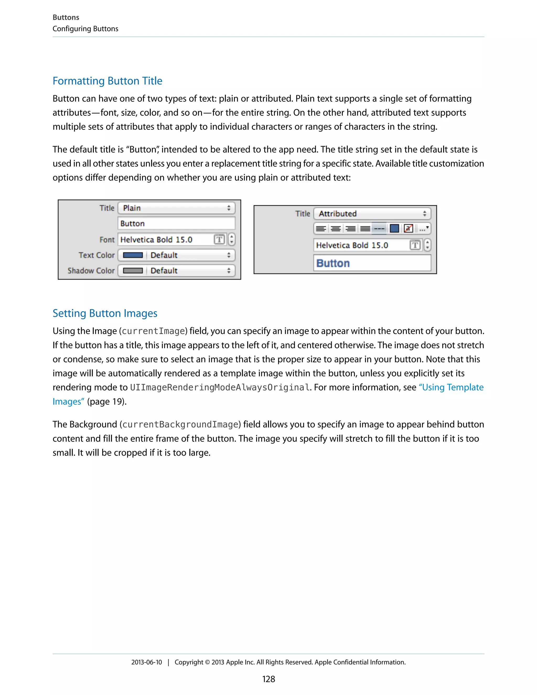 Formatting Button Title
Button can have one of two types of text: plain or attributed. Plain text supports a single set of formatting
attributes—font, size, color, and so on—for the entire string. On the other hand, attributed text supports
multiple sets of attributes that apply to individual characters or ranges of characters in the string.
The default title is “Button”, intended to be altered to the app need. The title string set in the default state is
used in all other states unless you enter a replacement title string for a specific state. Available title customization
options differ depending on whether you are using plain or attributed text:
Setting Button Images
Using the Image (currentImage) field, you can specify an image to appear within the content of your button.
If the button has a title, this image appears to the left of it, and centered otherwise. The image does not stretch
or condense, so make sure to select an image that is the proper size to appear in your button. Note that this
image will be automatically rendered as a template image within the button, unless you explicitly set its
rendering mode to UIImageRenderingModeAlwaysOriginal. For more information, see “Using Template
Images” (page 19).
The Background (currentBackgroundImage) field allows you to specify an image to appear behind button
content and fill the entire frame of the button. The image you specify will stretch to fill the button if it is too
small. It will be cropped if it is too large.
Buttons
Configuring Buttons
2013-06-10 | Copyright © 2013 Apple Inc. All Rights Reserved. Apple Confidential Information.
128
 