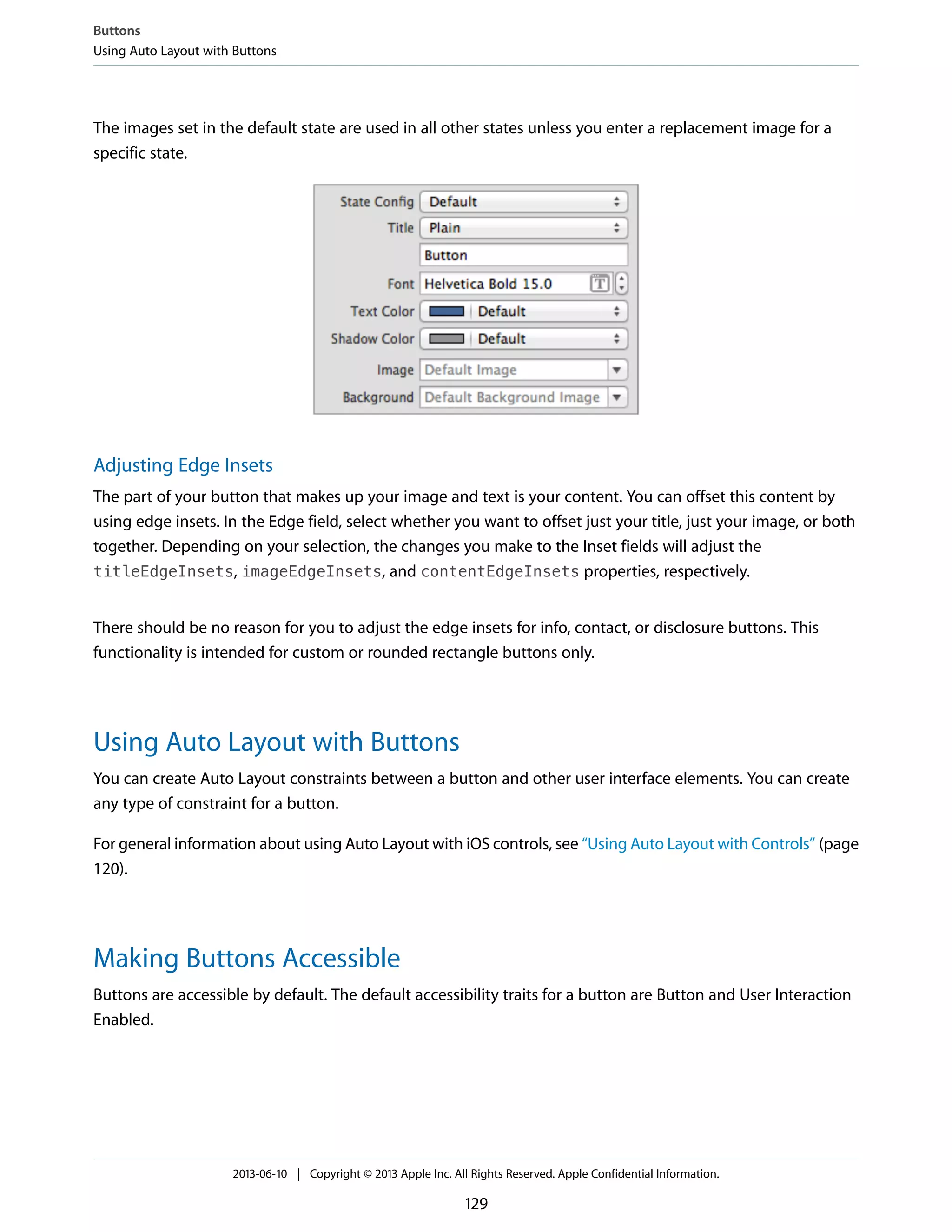 The images set in the default state are used in all other states unless you enter a replacement image for a
specific state.
Adjusting Edge Insets
The part of your button that makes up your image and text is your content. You can offset this content by
using edge insets. In the Edge field, select whether you want to offset just your title, just your image, or both
together. Depending on your selection, the changes you make to the Inset fields will adjust the
titleEdgeInsets, imageEdgeInsets, and contentEdgeInsets properties, respectively.
There should be no reason for you to adjust the edge insets for info, contact, or disclosure buttons. This
functionality is intended for custom or rounded rectangle buttons only.
Using Auto Layout with Buttons
You can create Auto Layout constraints between a button and other user interface elements. You can create
any type of constraint for a button.
For general information about using Auto Layout with iOS controls, see “Using Auto Layout with Controls” (page
120).
Making Buttons Accessible
Buttons are accessible by default. The default accessibility traits for a button are Button and User Interaction
Enabled.
Buttons
Using Auto Layout with Buttons
2013-06-10 | Copyright © 2013 Apple Inc. All Rights Reserved. Apple Confidential Information.
129
 